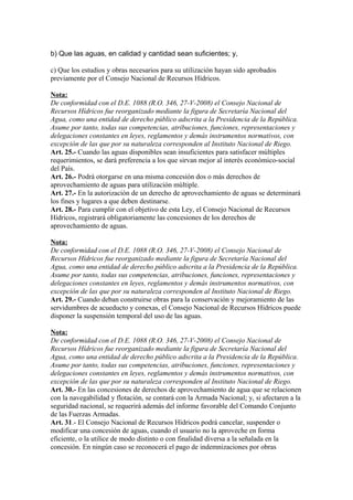 b) Que las aguas, en calidad y cantidad sean suficientes; y,
c) Que los estudios y obras necesarios para su utilización hayan sido aprobados
previamente por el Consejo Nacional de Recursos Hídricos.
Nota:
De conformidad con el D.E. 1088 (R.O. 346, 27-V-2008) el Consejo Nacional de
Recursos Hídricos fue reorganizado mediante la figura de Secretaría Nacional del
Agua, como una entidad de derecho público adscrita a la Presidencia de la República.
Asume por tanto, todas sus competencias, atribuciones, funciones, representaciones y
delegaciones constantes en leyes, reglamentos y demás instrumentos normativos, con
excepción de las que por su naturaleza corresponden al Instituto Nacional de Riego.
Art. 25.- Cuando las aguas disponibles sean insuficientes para satisfacer múltiples
requerimientos, se dará preferencia a los que sirvan mejor al interés económico-social
del País.
Art. 26.- Podrá otorgarse en una misma concesión dos o más derechos de
aprovechamiento de aguas para utilización múltiple.
Art. 27.- En la autorización de un derecho de aprovechamiento de aguas se determinará
los fines y lugares a que deben destinarse.
Art. 28.- Para cumplir con el objetivo de esta Ley, el Consejo Nacional de Recursos
Hídricos, registrará obligatoriamente las concesiones de los derechos de
aprovechamiento de aguas.
Nota:
De conformidad con el D.E. 1088 (R.O. 346, 27-V-2008) el Consejo Nacional de
Recursos Hídricos fue reorganizado mediante la figura de Secretaría Nacional del
Agua, como una entidad de derecho público adscrita a la Presidencia de la República.
Asume por tanto, todas sus competencias, atribuciones, funciones, representaciones y
delegaciones constantes en leyes, reglamentos y demás instrumentos normativos, con
excepción de las que por su naturaleza corresponden al Instituto Nacional de Riego.
Art. 29.- Cuando deban construirse obras para la conservación y mejoramiento de las
servidumbres de acueducto y conexas, el Consejo Nacional de Recursos Hídricos puede
disponer la suspensión temporal del uso de las aguas.
Nota:
De conformidad con el D.E. 1088 (R.O. 346, 27-V-2008) el Consejo Nacional de
Recursos Hídricos fue reorganizado mediante la figura de Secretaría Nacional del
Agua, como una entidad de derecho público adscrita a la Presidencia de la República.
Asume por tanto, todas sus competencias, atribuciones, funciones, representaciones y
delegaciones constantes en leyes, reglamentos y demás instrumentos normativos, con
excepción de las que por su naturaleza corresponden al Instituto Nacional de Riego.
Art. 30.- En las concesiones de derechos de aprovechamiento de agua que se relacionen
con la navegabilidad y flotación, se contará con la Armada Nacional; y, si afectaren a la
seguridad nacional, se requerirá además del informe favorable del Comando Conjunto
de las Fuerzas Armadas.
Art. 31.- El Consejo Nacional de Recursos Hídricos podrá cancelar, suspender o
modificar una concesión de aguas, cuando el usuario no la aproveche en forma
eficiente, o la utilice de modo distinto o con finalidad diversa a la señalada en la
concesión. En ningún caso se reconocerá el pago de indemnizaciones por obras
 