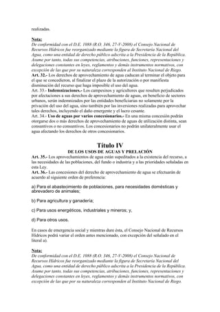 realizadas.
Nota:
De conformidad con el D.E. 1088 (R.O. 346, 27-V-2008) el Consejo Nacional de
Recursos Hídricos fue reorganizado mediante la figura de Secretaría Nacional del
Agua, como una entidad de derecho público adscrita a la Presidencia de la República.
Asume por tanto, todas sus competencias, atribuciones, funciones, representaciones y
delegaciones constantes en leyes, reglamentos y demás instrumentos normativos, con
excepción de las que por su naturaleza corresponden al Instituto Nacional de Riego.
Art. 32.- Los derechos de aprovechamiento de agua caducan al terminar el objeto para
el que se concedieron, al finalizar el plazo de la autorización o por manifiesta
disminución del recurso que haga imposible el uso del agua.
Art. 33.- Indemnizaciones.- Los campesinos y agricultores que resulten perjudicados
por afectaciones a sus derechos de aprovechamiento de aguas, en beneficio de sectores
urbanos, serán indemnizados por las entidades beneficiarias no solamente por la
privación del uso del agua, sino también por las inversiones realizadas para aprovechar
tales derechos, incluyendo el daño emergente y el lucro cesante.
Art. 34.- Uso de aguas por varios concesionarios.- En una misma concesión podrán
otorgarse dos o más derechos de aprovechamiento de aguas de utilización distinta, sean
consuntivos o no consuntivos. Los concesionarios no podrán unilateralmente usar el
agua afectando los derechos de otros concesionarios.
Título IV
DE LOS USOS DE AGUAS Y PRELACIÓN
Art. 35.- Los aprovechamientos de agua están supeditados a la existencia del recurso, a
las necesidades de las poblaciones, del fundo o industria y a las prioridades señaladas en
esta Ley.
Art. 36.- Las concesiones del derecho de aprovechamiento de agua se efectuarán de
acuerdo al siguiente orden de preferencia:
a) Para el abastecimiento de poblaciones, para necesidades domésticas y
abrevadero de animales;
b) Para agricultura y ganadería;
c) Para usos energéticos, industriales y mineros; y,
d) Para otros usos.
En casos de emergencia social y mientras dure ésta, el Consejo Nacional de Recursos
Hídricos podrá variar el orden antes mencionado, con excepción del señalado en el
literal a).
Nota:
De conformidad con el D.E. 1088 (R.O. 346, 27-V-2008) el Consejo Nacional de
Recursos Hídricos fue reorganizado mediante la figura de Secretaría Nacional del
Agua, como una entidad de derecho público adscrita a la Presidencia de la República.
Asume por tanto, todas sus competencias, atribuciones, funciones, representaciones y
delegaciones constantes en leyes, reglamentos y demás instrumentos normativos, con
excepción de las que por su naturaleza corresponden al Instituto Nacional de Riego.
 