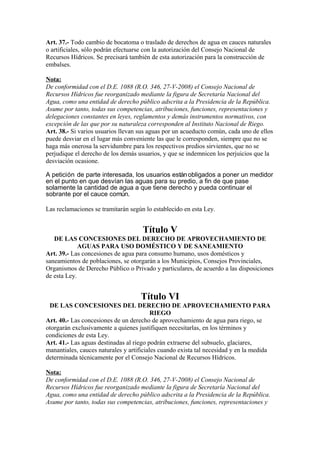 Art. 37.- Todo cambio de bocatoma o traslado de derechos de agua en cauces naturales
o artificiales, sólo podrán efectuarse con la autorización del Consejo Nacional de
Recursos Hídricos. Se precisará también de esta autorización para la construcción de
embalses.
Nota:
De conformidad con el D.E. 1088 (R.O. 346, 27-V-2008) el Consejo Nacional de
Recursos Hídricos fue reorganizado mediante la figura de Secretaría Nacional del
Agua, como una entidad de derecho público adscrita a la Presidencia de la República.
Asume por tanto, todas sus competencias, atribuciones, funciones, representaciones y
delegaciones constantes en leyes, reglamentos y demás instrumentos normativos, con
excepción de las que por su naturaleza corresponden al Instituto Nacional de Riego.
Art. 38.- Si varios usuarios llevan sus aguas por un acueducto común, cada uno de ellos
puede desviar en el lugar más conveniente las que le corresponden, siempre que no se
haga más onerosa la servidumbre para los respectivos predios sirvientes, que no se
perjudique el derecho de los demás usuarios, y que se indemnicen los perjuicios que la
desviación ocasione.
A petición de parte interesada, los usuarios estánobligados a poner un medidor
en el punto en que desvían las aguas para su predio, a fin de que pase
solamente la cantidad de agua a que tiene derecho y pueda continuar el
sobrante por el cauce común.
Las reclamaciones se tramitarán según lo establecido en esta Ley.
Título V
DE LAS CONCESIONES DEL DERECHO DE APROVECHAMIENTO DE
AGUAS PARA USO DOMÉSTICO Y DE SANEAMIENTO
Art. 39.- Las concesiones de agua para consumo humano, usos domésticos y
saneamientos de poblaciones, se otorgarán a los Municipios, Consejos Provinciales,
Organismos de Derecho Público o Privado y particulares, de acuerdo a las disposiciones
de esta Ley.
Título VI
DE LAS CONCESIONES DEL DERECHO DE APROVECHAMIENTO PARA
RIEGO
Art. 40.- Las concesiones de un derecho de aprovechamiento de agua para riego, se
otorgarán exclusivamente a quienes justifiquen necesitarlas, en los términos y
condiciones de esta Ley.
Art. 41.- Las aguas destinadas al riego podrán extraerse del subsuelo, glaciares,
manantiales, cauces naturales y artificiales cuando exista tal necesidad y en la medida
determinada técnicamente por el Consejo Nacional de Recursos Hídricos.
Nota:
De conformidad con el D.E. 1088 (R.O. 346, 27-V-2008) el Consejo Nacional de
Recursos Hídricos fue reorganizado mediante la figura de Secretaría Nacional del
Agua, como una entidad de derecho público adscrita a la Presidencia de la República.
Asume por tanto, todas sus competencias, atribuciones, funciones, representaciones y
 