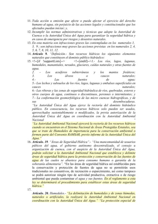11. Toda acción u omisión que afecte o pueda afectar el ejercicio del derecho
humano al agua, sin perjuicio de las acciones legales y constitucionales que los
afectados puedan iniciar; y,
12. Incumplir las normas administrativas y técnicas que adopte la Autoridad de
Cuenca o la Autoridad Única del Agua para garantizar la seguridad hídrica y
en casos de emergencia por riesgos y desastres naturales.
13. En esta materia son infracciones graves las contempladas en los numerales 1,
3, 9 ; son infracciones muy graves las acciones previstas en los numerales 2, 4,
5, 6, 7, 8, 10, 11, 12.
14. Artículo 9. “Definición.- Son recursos hídricos los siguientes elementos
naturales que constituyen el dominio público hidráulico:
15. <!--[if !supportLists]-->
<!--[endif]-->1.- Los ríos, lagos, lagunas,
humedales, manantiales, nevados, glaciares, caídas naturales y otras fuentes de
agua.
2.
Los
acuíferos
subterráneos
y
los
mantos
freáticos;
3.
Los
álveos
o
cauces
naturales;
4.Las
fuentes
de
agua;
5.- Los lechos y subsuelos de los ríos, lagos, lagunas y embalses superficiales en
cauces
naturales;
6.- Las riberas y las zonas de seguridad hidráulica de ríos, quebradas, esteros y
otros cuerpos de agua, continuos o discontinuos, perennes o intermitentes; y
7.- La conformación geomorfológica de las micro cuencas hidrográficas, y de
sus
desembocaduras.
“La Autoridad Única del Agua ejerce la rectoría del dominio hidráulico
público. En consecuencia, los recursos hídricos solo pueden ser usados,
aprovechados sustentablemente o modificados, la previa autorización de la
Autoridad Única del Agua en coordinación con la Autoridad Ambiental
Nacional
“
“La Autoridad Ambiental Nacional ejercerá la rectoría de los recursos hídricos
cuando se encuentren en el Sistema Nacional de Áreas Protegidas Estatales, sea
que se trate de Humedales de importancia para la conservación ambiental o
formen parte del Convenio RAMSAR, previo informe de la Autoridad Única del
Agua.”
16. Artículo. 19. “Áreas de Seguridad Hídrica”.- “Una mancomunidad de usuarios
púbicos del agua, el gobierno autónomo descentralizado, el consejo u
organización de cuenca, con el auspicio de la Autoridad Única del Agua,
podrán solicitar a la Autoridad Ambiental Nacional que establezca y delimite
áreas de seguridad hídrica para la protección y conservación de las fuentes de
agua de las cuales se abastece para consumo humano o garantía de la
soberanía alimentaria”. “En las áreas de seguridad hídrica así establecidas para
la conservación y protección de fuentes de agua no se permitirán usos
tradicionales no consuntivos, de recreación o esparcimiento, así como tampoco
se podrá autorizar ningún tipo de actividad productiva, extractiva o de riesgo
ambiental que pueda contaminar el agua y sus fuentes. En el reglamento a esta
ley se determinará el procedimiento para establecer estas áreas de seguridad
hídrica.”
17.
Artículo. 20. Humedales.- “La delimitación de humedales y de zonas húmedas,
naturales o artificiales, la realizará la Autoridad Ambiental Nacional en
coordinación con la Autoridad Única del Agua.” “La protección especial de

 
