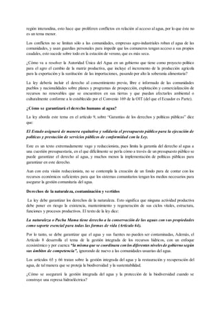 región interandina, esto hace que proliferen conflictos en relación al acceso al agua, por lo que éste no
es un tema menor.
Los conflictos no se limitan sólo a las comunidades, empresas agro-industriales roban el agua de las
comunidades, y usan guardias personales para impedir que los comuneros tengan acceso a sus propios
caudales, esto sucede sobre todo en la estación de verano, que es más seca.
¿Cómo va a resolver la Autoridad Única del Agua en un gobierno que tiene como proyecto político
para el agro el cambio de la matriz productiva, que incluye el incremento de la producción agrícola
para la exportación y la sustitución de las importaciones, pasando por alto la soberanía alimentaria?
La ley debería incluir el derecho al consentimiento previo, libre e informado de las comunidades
pueblos y nacionalidades sobre planes y programas de prospección, explotación y comercialización de
recursos no renovables que se encuentren en sus tierras y que puedan afectarles ambiental o
culturalmente conforme a lo establecido por el Convenio 169 de la OIT (del que el Ecuador es Parte).
¿Cómo se garantizará el derecho humano al agua?
La ley aborda este tema en el artículo 9, sobre “Garantías de los derechos y políticas públicas” dice
que:
El Estado asignará de manera equitativa y solidaria el presupuesto público para la ejecución de
políticas y prestación de servicios públicos de conformidad con la Ley.
Este es un texto extremadamente vago y reduccionista, pues limita la garantía del derecho al agua a
una cuestión presupuestaria, en el que difícilmente se perla cómo a través de un presupuesto público se
puede garantizar el derecho al agua, y muchos menos la implementación de políticas públicas para
garantizar en este derecho.
Aun con esta visión reduccionista, no se contempla la creación de un fondo para de contar con los
recursos económicos suficientes para que los sistemas comunitarios tengan los medios necesarios para
asegurar la gestión comunitaria del agua.
Derechos de la naturaleza, contaminación y vertidos
La ley debe garantizar los derechos de la naturaleza. Esto significa que ninguna actividad productiva
debe poner en riesgo la existencia, mantenimiento y regeneración de sus ciclos vitales, estructura,
funciones y procesos productivos. El texto de la ley dice:
La naturaleza o Pacha Mama tiene derecho a la conservación de las aguas con sus propiedades
como soporte esencial para todas las formas de vida (Artículo 64).
Por lo tanto, se debe garantizar que el agua y sus fuentes no pueden ser contaminadas, Además, el
Artículo 8 desarrolla el tema de la gestión integrada de los recursos hídricos, con un enfoque
ecosistémico y por cuenca “la misma que se coordinara con los diferentes nivelesde gobierno según
sus ámbitos de competencia”, ignorando de nuevo a las comunidades usuarias del agua.
Los artículos 65 y 66 tratan sobre la gestión integrada del agua y la restauración y recuperación del
agua, de tal manera que se proteja la biodiversidad y la sustentabilidad.
¿Cómo se asegurará la gestión integrada del agua y la protección de la biodiversidad cuando se
construye una represa hidroeléctrica?
 