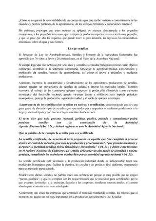 ¿Cómo se asegurará la sustentabilidad de un cuerpo de agua que recibe vertientes contaminantes de las
ciudades y centros poblados, de la agroindustria, de los campos petroleros y concesiones mineras?
Sin embargo, preocupa que estas normas se apliquen de manera discriminada a los pequeños
campesinos, a los pequeños artesanos, que trabajan (y producen impactos) a una escala muy pequeña;
y que se pase por alto los impactos que puede tener la gran industria, las represas, los monocultivos
extensivos sobre el agua y sus fuentes.
Ley de semillas
El Proyecto de Ley de Agrobiodiversidad, Semillas y Fomento de la Agricultura Sustentable fue
aprobado con 76 votos a favor y 20 abstenciones, en el Pleno de la Asamblea Nacional.
El cuerpo legal que fue debatido por seis años y sometido a consulta prelegislativa tiene como objetivo
estratégico contribuir a la soberanía alimentaria, fortalecer la agrobiodiversidad, conservación y
producción de semillas, bancos de germoplasma, así como el apoyo a pequeños y medianos
productores.
Asimismo, incentiva la asociatividad y fortalecimiento de los agricultores, productores de semillas,
quienes puedan ser proveedores de semillas de calidad e innovar los mercados locales. También
reconoce el trabajo de los comuneros quienes sustentan la producción alimenticia como elemento
estratégico del desarrollo nacional, genera sistemas justos y solidarios para impedir prácticas
monopólicas, protege la producción, agrobiodiversidad y el suelo de quienes la trabajan.
La propuesta de ley clasifica a las semillas en nativas y certificadas, desconociendo que hay una
gran gama de diversos tipos de semillas que son usados por campesinos o medianos productores a lo
largo y ancho del país y que no caen bajo estas dos clasificaciones.
El texto dice que toda persona (natural, jurídica, pública, privada o comunitaria) podrá
producir semillas con la autorización de la Autoridad
Agraria Nacional (Art. 27), y deberá registrarse ante la Autoridad Agraria Nacional.
Qué requisitos debe cumplir la semilla para ser certificada
La semilla certificada, de acuerdo al texto propuesto, es aquella que “ha cumplido el proceso
técnico de control de métodos, procesos de producción y procesamiento”, “que permita mantener y
asegurar su identidad genética, física, fisiológica y fitosanitaria” (Art. 24), y deben estar inscritas
en el registro Nacional de Cultivares. La semilla debe tener un alto grado de identidad y pureza
genética, cumpliendo los estándares establecidos por la autoridad agraria nacional (Art. 25).
La semilla certificada está destinada a la producción industrial, donde es indispensable tener una
producción homogénea para facilitar la siembra, la cosecha y un producto final uniforme, programado
para un mercado especializado.
Posiblemente dichas semillas no podrán tener una certificación porque es muy posible que no tengan
“pureza genética”, y que no cumplan con los requerimientos que se necesitan para certificarlas; por lo
que estarían destinadas a la extinción, dejando a las empresas semilleras internacionales, el camino
abierto para controlar este mercado dejado.
Al momento son cinco las empresas que controlan el mercado mundial de semillas, las mismas que al
momento no juegan un rol muy importante en la producción agroalimentaria del Ecuador
 