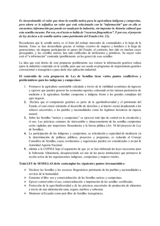 Es incuestionable el valor que tiene la semilla nativa para la agricultura indígena y campesina,
pero ahora se le adjudica un valor que está relacionado con la “información” que en ella se
encuentra; información que puede ser usada por la industria, sin importar la historia cultural que
esta semilla encarne. Por eso, en el texto se habla de “recursos fitogenéticos”. Y por eso, el proyecto
de ley declara a la semilla nativa como patrimonio del Estado (Art. 22).
Recordemos que la semilla nativa es el fruto del trabajo innovador de comunidades a lo largo de la
historia. Estas se han desarrollado gracias al trabajo creativo de mujeres y hombres a lo largo de
generaciones, sin ninguna participación ni apoyo del Estado; al contrario, han sido en muchos casos
perseguidos, y las semillas nativas han sido calificadas de ineficientes y primitivas. Su mayor valor
está el “a información” contenida (posiblemente en los genes) de esas semillas.
La idea que está detrás de esta propuesta posiblemente sea extraer la información genética valiosa
(para la industria) contenida en la semilla, para que sea usada en programas de mejoramiento genético
convencional o transgénico o para darle otra aplicación industrial.
El contenido de esta propuesta de Ley de Semillas tiene varios puntos conflictivos y
problemáticos para los indígenas y campesinos:
1. Promueve la agricultura sustentable calculada a través de la viabilidad económica de ingresos
y egresos que pueden generar las economías agrarias, colocando en los mismos parámetros de
medición a la agricultura familiar campesina e indígena frente a los grandes complejos del
agro negocio.
2. Declara que el componente genético es parte de la agrobiodiversidad y el patrimonio del
Estado, el cual estará orientado al desarrollo de derechos y al interés social, desplazando a los
saberes ancestrales, a los pueblos y nacionalidades como los legítimos herederos de riqueza
natural.
3. Sobre las Semillas “nativas y campesinas” se ejercerá todo tipo de control en la circulación y
el uso. Las prácticas comunes de intercambio y almacenamiento de las semillas campesinas
serán vigiladas por inspectores fitosanitarios y la fuerza pública (Art. 54 del proyecto de Ley
de Semillas).
4. La participación de los indígenas y campesinos, su articulación y capacidad de incidencia en
la determinación de políticas públicas, proyectos y programas, es reducida al Consejo
Consultivo de Semillas, cuyas resoluciones y sugerencias pueden ser consideradas o no por la
Autoridad Agraria Nacional.
5. elimina a la COPISA bajo el argumento de que ya se han elaborado las leyes necesarias para
la Soberanía Alimentaria, desapareciendo así una de las pocas instituciones que promueve la
acción activa de las organizaciones indígenas, campesinas y mujeres rurales.
Toda LEY de SEMILLAS debe contemplar los siguientes puntos irrenunciables:
 Declarar las Semillas y los recursos fitogenéticos patrimonio de los pueblos y nacionalidades a
servicio de la humanidad.
 Fomentar el libre uso y comercialización de las Semillas nativas y campesinas.
 Ejercer control sobre el uso, comercialización e importación de las semillas certificadas.
 Protección de la agro-biodiversidad y de las prácticas ancestrales de producción de alimentos
a través de una alimentación sana, segura, nutritiva y soberana.
 Mantener al Ecuador como país libre de Semillas transgénicas.
 