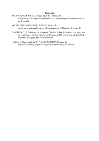 Bibliografía
ACCION ECOLOGICA . (02 de mayo de 2016). Obtenido de
http://www.accionecologica.org/editoriales/1935-sobre-la-propuesta-de-una-nueva-
ley-de-semillas
ACCION ECOLOGICA. (JUNIO de 2015). Obtenido de
http://www.estudiosecologistas.org/documentos/web_%20analisis_leyagua.pdf
CARCELEN, T. (9 de julio de 2016). opcion. Obtenido de Ley de Semillas: otro golpe para
los ecuatorianos: http://periodicopcion.tk/index.php/104-opcion/pais-adentro/473-ley-
de-semillas-otro-golpe-para-los-ecuatorianos
NAREA, C. (4 de MAYO de 2017). EL CUIDADANO . Obtenido de
http://www.elciudadano.gob.ec/el-legislativo-aprobo-la-ley-de-semillas/
 