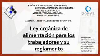 REPÚBLICA BOLIVARIANA DE VENEZUELA
UNIVERSIDAD NACIONAL EXPERIMENTAL
“RAFAEL MARÍA BARALT”
VICERRECTORADO ACADÉMICO
PROGRAMA POSGRADO
MAESTRÍA: GERENCIA DE RECURSOS HUMANOS
Ley orgánica de
alimentación para los
trabajadores y su
reglamento
Integrantes:
Stephani Fermín
Johana Rodríguez
Yrelith Prieto
Hisbely Fontalvo
Ubaldo Bermúdez
Carilis Butrón
 