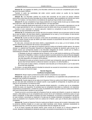 (Segunda Sección)                         DIARIO OFICIAL                         Martes 2 de abril de 2013

     Artículo 35. Los juzgados de distrito y los tribunales unitarios de circuito son competentes para conocer
del juicio de amparo indirecto.
     También lo serán las autoridades del orden común cuando actúen en auxilio de los órganos
jurisdiccionales de amparo.
     Artículo 36. Los tribunales unitarios de circuito sólo conocerán de los juicios de amparo indirecto
promovidos contra actos de otros tribunales de la misma naturaleza. Será competente otro tribunal del mismo
circuito, si lo hubiera, o el más próximo a la residencia de aquél que haya emitido el acto reclamado.
     Artículo 37. Es juez competente el que tenga jurisdicción en el lugar donde el acto que se reclame deba
tener ejecución, trate de ejecutarse, se esté ejecutando o se haya ejecutado.
     Si el acto reclamado puede tener ejecución en más de un distrito o ha comenzado a ejecutarse en uno de
ellos y sigue ejecutándose en otro, es competente el juez de distrito ante el que se presente la demanda.
     Cuando el acto reclamado no requiera ejecución material es competente el juez de distrito en cuya
jurisdicción se haya presentado la demanda.
     Artículo 38. Es competente para conocer del juicio de amparo indirecto que se promueva contra los actos
de un juez de distrito, otro del mismo distrito y especialización en su caso y, si no lo hubiera, el más cercano
dentro de la jurisdicción del circuito al que pertenezca.
     Artículo 39. Cuando se trate de amparos contra actos de autoridades que actúen en auxilio de la justicia
federal, no podrá conocer el juez de distrito que deba avocarse al conocimiento del asunto en que se haya
originado el acto reclamado.
     En este caso, conocerá otro del mismo distrito y especialización, en su caso, y si no lo hubiera, el más
cercano dentro de la jurisdicción del circuito a que pertenezca.
     Artículo 40. El pleno o las salas de la Suprema Corte de Justicia de la Nación podrán ejercer, de manera
oficiosa o a solicitud del Procurador General de la República la facultad de atracción para conocer de un
amparo directo que corresponda resolver a los tribunales colegiados de circuito, cuando por su interés y
trascendencia lo ameriten, de conformidad con el siguiente procedimiento:
           I. Planteado el caso por cualquiera de los ministros, o en su caso hecha la solicitud por el Procurador
           General de la República, el pleno o la sala acordará si procede solicitar los autos al tribunal colegiado
           de circuito, en cuyo caso, previa suspensión del procedimiento, éste los remitirá dentro del plazo de
           tres días siguientes a la recepción de la solicitud;
           II. Recibidos los autos se turnará el asunto al ministro que corresponda, para que dentro del plazo de
           quince días formule dictamen a efecto de resolver si se ejerce o no dicha facultad; y
           III. Transcurrido el plazo anterior, el dictamen será discutido por el tribunal pleno o por la sala dentro
           de los tres días siguientes.
     Si el pleno o la sala decide ejercer la facultad de atracción se avocará al conocimiento; en caso contrario,
devolverá los autos al tribunal de origen.
                                                   Sección Segunda
                                             Conflictos Competenciales
     Artículo 41. Ningún órgano jurisdiccional puede sostener competencia a su superior.
     Artículo 42. Luego que se suscite una cuestión de competencia, se suspenderá todo procedimiento con
excepción del incidente de suspensión.
     Artículo 43. Cuando alguna de las salas de la Suprema Corte de Justicia de la Nación tenga información
de que otra sala está conociendo de cualquier asunto a que aquélla le corresponda, la requerirá para que
cese en el conocimiento y le remita los autos.
     Dentro del término de tres días, la sala requerida dictará resolución, y si estima que no es competente,
remitirá los autos a la requirente. Si considera que es competente hará saber su resolución a la requirente,
suspenderá el procedimiento y remitirá los autos al presidente de la Suprema Corte de Justicia de la Nación,
para que el tribunal pleno resuelva lo que proceda.
     Cuando se turne a una de las salas de la Suprema Corte de Justicia de la Nación un asunto en materia de
amparo y ésta estime que no es competente para conocer de él, así lo declarará y remitirá los autos a la que
estime competente. Si esta última considera que tiene competencia, se avocará al conocimiento del asunto;
en caso contrario, comunicará su resolución a la sala que se hubiese declarado incompetente y remitirá los
autos al presidente de la Suprema Corte de Justicia de la Nación, para que el tribunal pleno resuelva lo
procedente.
     Artículo 44. Cuando la Suprema Corte de Justicia de la Nación conozca de la revisión interpuesta contra
la sentencia definitiva dictada en un juicio que debió tramitarse como directo, declarará insubsistente la
sentencia recurrida y remitirá los autos al correspondiente tribunal colegiado de circuito.
     Si en el mismo supuesto del párrafo anterior quien conoce de la revisión es un tribunal colegiado de
circuito, declarará insubsistente la sentencia recurrida y se avocará al conocimiento en la vía directa.
 