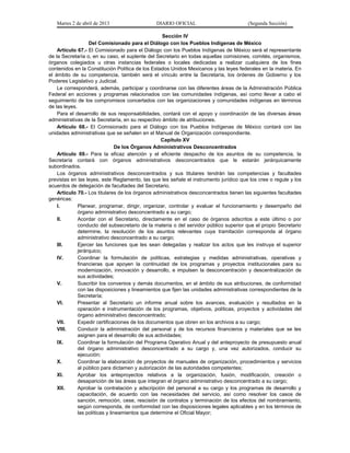 Martes 2 de abril de 2013                   DIARIO OFICIAL                           (Segunda Sección)

                                                    Sección IV
                   Del Comisionado para el Diálogo con los Pueblos Indígenas de México
    Artículo 67.- El Comisionado para el Diálogo con los Pueblos Indígenas de México será el representante
de la Secretaría o, en su caso, el suplente del Secretario en todas aquellas comisiones, comités, organismos,
órganos colegiados u otras instancias federales o locales dedicadas a realizar cualquiera de los fines
contenidos en la Constitución Política de los Estados Unidos Mexicanos y las leyes federales en la materia. En
el ámbito de su competencia, también será el vínculo entre la Secretaría, los órdenes de Gobierno y los
Poderes Legislativo y Judicial.
    Le corresponderá, además, participar y coordinarse con las diferentes áreas de la Administración Pública
Federal en acciones y programas relacionados con las comunidades indígenas, así como llevar a cabo el
seguimiento de los compromisos concertados con las organizaciones y comunidades indígenas en términos
de las leyes.
    Para el desarrollo de sus responsabilidades, contará con el apoyo y coordinación de las diversas áreas
administrativas de la Secretaría, en su respectivo ámbito de atribuciones.
    Artículo 68.- El Comisionado para el Diálogo con los Pueblos Indígenas de México contará con las
unidades administrativas que se señalen en el Manual de Organización correspondiente.
                                                   Capítulo XV
                                 De los Órganos Administrativos Desconcentrados
    Artículo 69.- Para la eficaz atención y el eficiente despacho de los asuntos de su competencia, la
Secretaría contará con órganos administrativos desconcentrados que le estarán jerárquicamente
subordinados.
    Los órganos administrativos desconcentrados y sus titulares tendrán las competencias y facultades
previstas en las leyes, este Reglamento, las que les señale el instrumento jurídico que los cree o regule y los
acuerdos de delegación de facultades del Secretario.
    Artículo 70.- Los titulares de los órganos administrativos desconcentrados tienen las siguientes facultades
genéricas:
    I.        Planear, programar, dirigir, organizar, controlar y evaluar el funcionamiento y desempeño del
              órgano administrativo desconcentrado a su cargo;
    II.       Acordar con el Secretario, directamente en el caso de órganos adscritos a este último o por
              conducto del subsecretario de la materia o del servidor público superior que el propio Secretario
              determine, la resolución de los asuntos relevantes cuya tramitación corresponda al órgano
              administrativo desconcentrado a su cargo;
    III.      Ejercer las funciones que les sean delegadas y realizar los actos que les instruya el superior
              jerárquico;
    IV.       Coordinar la formulación de políticas, estrategias y medidas administrativas, operativas y
              financieras que apoyen la continuidad de los programas y proyectos institucionales para su
              modernización, innovación y desarrollo, e impulsen la desconcentración y descentralización de
              sus actividades;
    V.        Suscribir los convenios y demás documentos, en el ámbito de sus atribuciones, de conformidad
              con las disposiciones y lineamientos que fijen las unidades administrativas correspondientes de la
              Secretaría;
    VI.       Presentar al Secretario un informe anual sobre los avances, evaluación y resultados en la
              operación e instrumentación de los programas, objetivos, políticas, proyectos y actividades del
              órgano administrativo desconcentrado;
    VII.      Expedir certificaciones de los documentos que obren en los archivos a su cargo;
    VIII.     Conducir la administración del personal y de los recursos financieros y materiales que se les
              asignen para el desarrollo de sus actividades;
    IX.       Coordinar la formulación del Programa Operativo Anual y del anteproyecto de presupuesto anual
              del órgano administrativo desconcentrado a su cargo y, una vez autorizados, conducir su
              ejecución;
    X.        Coordinar la elaboración de proyectos de manuales de organización, procedimientos y servicios
              al público para dictamen y autorización de las autoridades competentes;
    XI.       Aprobar los anteproyectos relativos a la organización, fusión, modificación, creación o
              desaparición de las áreas que integran el órgano administrativo desconcentrado a su cargo;
    XII.      Aprobar la contratación y adscripción del personal a su cargo y los programas de desarrollo y
              capacitación, de acuerdo con las necesidades del servicio, así como resolver los casos de
              sanción, remoción, cese, rescisión de contratos y terminación de los efectos del nombramiento,
              según corresponda, de conformidad con las disposiciones legales aplicables y en los términos de
              las políticas y lineamientos que determine el Oficial Mayor;
 