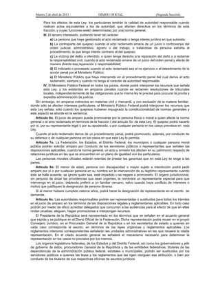 Martes 2 de abril de 2013                    DIARIO OFICIAL                           (Segunda Sección)

          Para los efectos de esta Ley, los particulares tendrán la calidad de autoridad responsable cuando
          realicen actos equivalentes a los de autoridad, que afecten derechos en los términos de esta
          fracción, y cuyas funciones estén determinadas por una norma general.
          III. El tercero interesado, pudiendo tener tal carácter:
                a) La persona que haya gestionado el acto reclamado o tenga interés jurídico en que subsista;
                b) La contraparte del quejoso cuando el acto reclamado emane de un juicio o controversia del
                orden judicial, administrativo, agrario o del trabajo; o tratándose de persona extraña al
                procedimiento, la que tenga interés contrario al del quejoso;
                c) La víctima del delito u ofendido, o quien tenga derecho a la reparación del daño o a reclamar
                la responsabilidad civil, cuando el acto reclamado emane de un juicio del orden penal y afecte de
                manera directa esa reparación o responsabilidad;
                d) El indiciado o procesado cuando el acto reclamado sea el no ejercicio o el desistimiento de la
                acción penal por el Ministerio Público;
                e) El Ministerio Público que haya intervenido en el procedimiento penal del cual derive el acto
                reclamado, siempre y cuando no tenga el carácter de autoridad responsable.
          IV. El Ministerio Público Federal en todos los juicios, donde podrá interponer los recursos que señala
          esta Ley, y los existentes en amparos penales cuando se reclamen resoluciones de tribunales
          locales, independientemente de las obligaciones que la misma ley le precisa para procurar la pronta y
          expedita administración de justicia.
    Sin embargo, en amparos indirectos en materias civil y mercantil, y con exclusión de la materia familiar,
donde sólo se afecten intereses particulares, el Ministerio Público Federal podrá interponer los recursos que
esta Ley señala, sólo cuando los quejosos hubieren impugnado la constitucionalidad de normas generales y
este aspecto se aborde en la sentencia.
    Artículo 6o. El juicio de amparo puede promoverse por la persona física o moral a quien afecte la norma
general o el acto reclamado en términos de la fracción I del artículo 5o. de esta Ley. El quejoso podrá hacerlo
por sí, por su representante legal o por su apoderado, o por cualquier persona en los casos previstos en esta
Ley.
    Cuando el acto reclamado derive de un procedimiento penal, podrá promoverlo, además, por conducto de
su defensor o de cualquier persona en los casos en que esta Ley lo permita.
    Artículo 7o. La Federación, los Estados, el Distrito Federal, los municipios o cualquier persona moral
pública podrán solicitar amparo por conducto de los servidores públicos o representantes que señalen las
disposiciones aplicables, cuando la norma general, un acto u omisión los afecten en su patrimonio respecto de
relaciones jurídicas en las que se encuentren en un plano de igualdad con los particulares.
    Las personas morales oficiales estarán exentas de prestar las garantías que en esta Ley se exige a las
partes.
    Artículo 8o. El menor de edad, persona con discapacidad o mayor sujeto a interdicción podrá pedir
amparo por sí o por cualquier persona en su nombre sin la intervención de su legítimo representante cuando
éste se halle ausente, se ignore quién sea, esté impedido o se negare a promoverlo. El órgano jurisdiccional,
sin perjuicio de dictar las providencias que sean urgentes, le nombrará un representante especial para que
intervenga en el juicio, debiendo preferir a un familiar cercano, salvo cuando haya conflicto de intereses o
motivo que justifiquen la designación de persona diversa.
    Si el menor hubiere cumplido catorce años, podrá hacer la designación de representante en el escrito de
demanda.
    Artículo 9o. Las autoridades responsables podrán ser representadas o sustituidas para todos los trámites
en el juicio de amparo en los términos de las disposiciones legales y reglamentarias aplicables. En todo caso
podrán por medio de oficio acreditar delegados que concurran a las audiencias para el efecto de que en ellas
rindan pruebas, aleguen, hagan promociones e interpongan recursos.
    El Presidente de la República será representado en los términos que se señalen en el acuerdo general
que expida y se publique en el Diario Oficial de la Federación. Dicha representación podrá recaer en el propio
Consejero Jurídico, en el Procurador General de la República o en los secretarios de estado a quienes en
cada caso corresponda el asunto, en términos de las leyes orgánicas y reglamentos aplicables. Los
reglamentos interiores correspondientes señalarán las unidades administrativas en las que recaerá la citada
representación. En el citado acuerdo general se señalará el mecanismo necesario para determinar la
representación en los casos no previstos por los mismos.
    Los órganos legislativos federales, de los Estados y del Distrito Federal, así como los gobernadores y jefe
de gobierno de éstos, procuradores General de la República y de las entidades federativas, titulares de las
dependencias de la administración pública federal, estatales o municipales, podrán ser sustituidos por los
servidores públicos a quienes las leyes y los reglamentos que las rigen otorguen esa atribución, o bien por
conducto de los titulares de sus respectivas oficinas de asuntos jurídicos.
 