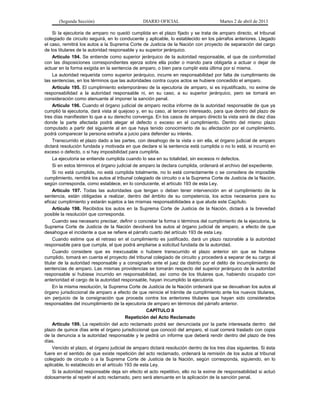 (Segunda Sección)                        DIARIO OFICIAL                        Martes 2 de abril de 2013

     Si la ejecutoria de amparo no quedó cumplida en el plazo fijado y se trata de amparo directo, el tribunal
colegiado de circuito seguirá, en lo conducente y aplicable, lo establecido en los párrafos anteriores. Llegado
el caso, remitirá los autos a la Suprema Corte de Justicia de la Nación con proyecto de separación del cargo
de los titulares de la autoridad responsable y su superior jerárquico.
     Artículo 194. Se entiende como superior jerárquico de la autoridad responsable, el que de conformidad
con las disposiciones correspondientes ejerza sobre ella poder o mando para obligarla a actuar o dejar de
actuar en la forma exigida en la sentencia de amparo, o bien para cumplir esta última por sí misma.
     La autoridad requerida como superior jerárquico, incurre en responsabilidad por falta de cumplimiento de
las sentencias, en los términos que las autoridades contra cuyos actos se hubiere concedido el amparo.
     Artículo 195. El cumplimiento extemporáneo de la ejecutoria de amparo, si es injustificado, no exime de
responsabilidad a la autoridad responsable ni, en su caso, a su superior jerárquico, pero se tomará en
consideración como atenuante al imponer la sanción penal.
     Artículo 196. Cuando el órgano judicial de amparo reciba informe de la autoridad responsable de que ya
cumplió la ejecutoria, dará vista al quejoso y, en su caso, al tercero interesado, para que dentro del plazo de
tres días manifiesten lo que a su derecho convenga. En los casos de amparo directo la vista será de diez días
donde la parte afectada podrá alegar el defecto o exceso en el cumplimiento. Dentro del mismo plazo
computado a partir del siguiente al en que haya tenido conocimiento de su afectación por el cumplimiento,
podrá comparecer la persona extraña a juicio para defender su interés.
     Transcurrido el plazo dado a las partes, con desahogo de la vista o sin ella, el órgano judicial de amparo
dictará resolución fundada y motivada en que declare si la sentencia está cumplida o no lo está, si incurrió en
exceso o defecto, o si hay imposibilidad para cumplirla.
     La ejecutoria se entiende cumplida cuando lo sea en su totalidad, sin excesos ni defectos.
     Si en estos términos el órgano judicial de amparo la declara cumplida, ordenará el archivo del expediente.
     Si no está cumplida, no está cumplida totalmente, no lo está correctamente o se considera de imposible
cumplimiento, remitirá los autos al tribunal colegiado de circuito o a la Suprema Corte de Justicia de la Nación,
según corresponda, como establece, en lo conducente, el artículo 193 de esta Ley.
     Artículo 197. Todas las autoridades que tengan o deban tener intervención en el cumplimiento de la
sentencia, están obligadas a realizar, dentro del ámbito de su competencia, los actos necesarios para su
eficaz cumplimiento y estarán sujetos a las mismas responsabilidades a que alude este Capítulo.
     Artículo 198. Recibidos los autos en la Suprema Corte de Justicia de la Nación, dictará a la brevedad
posible la resolución que corresponda.
     Cuando sea necesario precisar, definir o concretar la forma o términos del cumplimiento de la ejecutoria, la
Suprema Corte de Justicia de la Nación devolverá los autos al órgano judicial de amparo, a efecto de que
desahogue el incidente a que se refiere el párrafo cuarto del artículo 193 de esta Ley.
     Cuando estime que el retraso en el cumplimiento es justificado, dará un plazo razonable a la autoridad
responsable para que cumpla, el que podrá ampliarse a solicitud fundada de la autoridad.
     Cuando considere que es inexcusable o hubiere transcurrido el plazo anterior sin que se hubiese
cumplido, tomará en cuenta el proyecto del tribunal colegiado de circuito y procederá a separar de su cargo al
titular de la autoridad responsable y a consignarlo ante el juez de distrito por el delito de incumplimiento de
sentencias de amparo. Las mismas providencias se tomarán respecto del superior jerárquico de la autoridad
responsable si hubiese incurrido en responsabilidad, así como de los titulares que, habiendo ocupado con
anterioridad el cargo de la autoridad responsable, hayan incumplido la ejecutoria.
     En la misma resolución, la Suprema Corte de Justicia de la Nación ordenará que se devuelvan los autos al
órgano jurisdiccional de amparo a efecto de que reinicie el trámite de cumplimiento ante los nuevos titulares,
sin perjuicio de la consignación que proceda contra los anteriores titulares que hayan sido considerados
responsables del incumplimiento de la ejecutoria de amparo en términos del párrafo anterior.
                                                   CAPÍTULO II
                                         Repetición del Acto Reclamado
     Artículo 199. La repetición del acto reclamado podrá ser denunciada por la parte interesada dentro del
plazo de quince días ante el órgano jurisdiccional que conoció del amparo, el cual correrá traslado con copia
de la denuncia a la autoridad responsable y le pedirá un informe que deberá rendir dentro del plazo de tres
días.
     Vencido el plazo, el órgano judicial de amparo dictará resolución dentro de los tres días siguientes. Si ésta
fuere en el sentido de que existe repetición del acto reclamado, ordenará la remisión de los autos al tribunal
colegiado de circuito o a la Suprema Corte de Justicia de la Nación, según corresponda, siguiendo, en lo
aplicable, lo establecido en el artículo 193 de esta Ley.
     Si la autoridad responsable deja sin efecto el acto repetitivo, ello no la exime de responsabilidad si actuó
dolosamente al repetir el acto reclamado, pero será atenuante en la aplicación de la sanción penal.
 