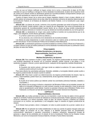 (Segunda Sección)                        DIARIO OFICIAL                        Martes 2 de abril de 2013

    Una vez que se hubiere notificado al órgano emisor de la norma y transcurrido el plazo de 90 días
naturales sin que se modifique o derogue la norma declarada inconstitucional, el pleno de la Suprema Corte
de Justicia de la Nación emitirá la declaratoria general de inconstitucionalidad correspondiente siempre que
hubiera sido aprobada por mayoría de cuando menos ocho votos.
    Cuando el órgano emisor de la norma sea el órgano legislativo federal o local, el plazo referido en el
párrafo anterior se computará dentro de los días útiles de los periodos ordinarios de sesiones determinados en
la Constitución Federal, en el Estatuto de Gobierno del Distrito Federal, o en la Constitución Local, según
corresponda.
    Artículo 233. Los plenos de circuito, conforme a los acuerdos generales que emita la Suprema Corte de
Justicia de la Nación, podrán solicitar a ésta, por mayoría de sus integrantes, que inicie el procedimiento de
declaratoria general de inconstitucionalidad cuando dentro de su circuito se haya emitido jurisprudencia
derivada de amparos indirectos en revisión en la que se declare la inconstitucionalidad de una norma general.
    Artículo 234. La declaratoria en ningún caso podrá modificar el sentido de la jurisprudencia que le da
origen, será obligatoria, tendrá efectos generales y establecerá:
           I. La fecha a partir de la cual surtirá sus efectos; y
           II. Los alcances y las condiciones de la declaratoria de inconstitucionalidad.
    Los efectos de estas declaratorias no serán retroactivos salvo en materia penal, en términos del párrafo
primero del artículo 14 de la Constitución Política de los Estados Unidos Mexicanos.
    Artículo 235. La declaratoria general de inconstitucionalidad se remitirá al Diario Oficial de la Federación y
al órgano oficial en el que se hubiera publicado la norma declarada inconstitucional para su publicación dentro
del plazo de siete días hábiles.
                                                    TÍTULO QUINTO
                                        Medidas Disciplinarias y de Apremio,
                                      Responsabilidades, Sanciones y Delitos
                                                       CAPÍTULO I
                                        Medidas Disciplinarias y de Apremio
    Artículo 236. Para mantener el orden y exigir respeto, los órganos jurisdiccionales de amparo mediante
una prudente apreciación de acuerdo con la conducta realizada, podrán imponer a las partes y a los
asistentes al juzgado o tribunal, y previo apercibimiento, cualquiera de las siguientes medidas disciplinarias:
           I. Multa; y
           II. Expulsión del recinto judicial o del lugar donde se celebre la audiencia. En casos extremos, la
           audiencia podrá continuar en privado.
    Para estos efectos las autoridades policiacas, federales, estatales y municipales deberán prestar auxilio a
los órganos jurisdiccionales de amparo cuando lo soliciten.
    Artículo 237. Para hacer cumplir sus determinaciones, los órganos jurisdiccionales de amparo, bajo su
criterio y responsabilidad, podrán hacer uso, indistintamente, de las siguientes medidas de apremio:
           I. Multa;
           II. Auxilio de la fuerza pública que deberán prestar las autoridades policiacas federales, estatales o
           municipales; y
           III. Ordenar que se ponga al infractor a disposición del Ministerio Público por la probable comisión de
           delito en el supuesto de flagrancia; en caso contrario, levantar el acta respectiva y hacer la denuncia
           ante la representación social federal. Cuando la autoridad infractora sea el Ministerio Público de la
           Federación, la infracción se hará del conocimiento del Procurador General de la República.
                                                      CAPÍTULO II
                                           Responsabilidades y Sanciones
    Artículo 238. Las multas previstas en esta Ley se impondrán a razón de días de salario mínimo general
vigente en el Distrito Federal al momento de realizarse la conducta sancionada. Podrán aplicarse al quejoso o
al tercero interesado y en ambos supuestos, según el caso, de manera conjunta o indistinta con quienes
promuevan en su nombre, sus apoderados o sus abogados, según lo resuelva el órgano jurisdiccional de
amparo.
    Si el infractor fuera jornalero, obrero o trabajador, la multa no podrá exceder de su jornal o salario de un
día.
    Artículo 239. No se aplicarán las multas establecidas en esta Ley cuando el quejoso impugne actos que
importen peligro de privación de la vida, ataques a la libertad personal fuera de procedimiento,
incomunicación, deportación o expulsión, proscripción o destierro, extradición, desaparición forzada de
personas o alguno de los prohibidos por el artículo 22 de la Constitución Política de los Estados Unidos
Mexicanos, así como la incorporación forzosa al Ejército, Armada o Fuerza Aérea nacionales.
 