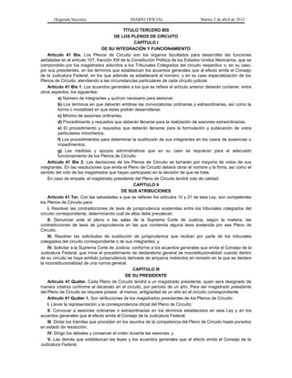 (Segunda Sección)                       DIARIO OFICIAL                        Martes 2 de abril de 2013

                                               TÍTULO TERCERO BIS
                                          DE LOS PLENOS DE CIRCUITO
                                                    CAPÍTULO I
                                    DE SU INTEGRACIÓN Y FUNCIONAMIENTO
     Artículo 41 Bis. Los Plenos de Circuito son los órganos facultados para desarrollar las funciones
señaladas en el artículo 107, fracción XIII de la Constitución Política de los Estados Unidos Mexicanos, que se
compondrán por los magistrados adscritos a los Tribunales Colegiados del circuito respectivo o, en su caso,
por sus presidentes, en los términos que establezcan los acuerdos generales que al efecto emita el Consejo
de la Judicatura Federal, en los que además se establecerá el número, y en su caso especialización de los
Plenos de Circuito, atendiendo a las circunstancias particulares de cada circuito judicial.
     Artículo 41 Bis 1. Los acuerdos generales a los que se refiere el artículo anterior deberán contener, entre
otros aspectos, los siguientes:
            a) Número de integrantes y quórum necesario para sesionar;
            b) Los términos en que deberán emitirse las convocatorias ordinarias y extraordinarias, así como la
            forma o modalidad en que éstas podrán desarrollarse;
            c) Mínimo de sesiones ordinarias;
            d) Procedimiento y requisitos que deberán llenarse para la realización de sesiones extraordinarias;
            e) El procedimiento y requisitos que deberán llenarse para la formulación y publicación de votos
            particulares minoritarios;
            f) Los procedimientos para determinar la sustitución de sus integrantes en los casos de ausencias o
            impedimentos;
            g) Las medidas y apoyos administrativos que en su caso se requieran para el adecuado
            funcionamiento de los Plenos de Circuito.
     Artículo 41 Bis 2. Las decisiones de los Plenos de Circuito se tomarán por mayoría de votos de sus
integrantes. En las resoluciones que emita el Pleno de Circuito deberá obrar el nombre y la firma, así como el
sentido del voto de los magistrados que hayan participado en la decisión de que se trate.
     En caso de empate, el magistrado presidente del Pleno de Circuito tendrá voto de calidad.
                                                    CAPÍTULO II
                                              DE SUS ATRIBUCIONES
     Artículo 41 Ter. Con las salvedades a que se refieren los artículos 10 y 21 de esta Ley, son competentes
los Plenos de Circuito para:
     I. Resolver las contradicciones de tesis de jurisprudencia sostenidas entre los tribunales colegiados del
circuito correspondiente, determinando cuál de ellas debe prevalecer;
     II. Denunciar ante el pleno o las salas de la Suprema Corte de Justicia, según la materia, las
contradicciones de tesis de jurisprudencia en las que contienda alguna tesis sostenida por ese Pleno de
Circuito;
     III. Resolver las solicitudes de sustitución de jurisprudencia que reciban por parte de los tribunales
colegiados del circuito correspondiente o de sus integrantes; y
     IV. Solicitar a la Suprema Corte de Justicia, conforme a los acuerdos generales que emita el Consejo de la
Judicatura Federal, que inicie el procedimiento de declaratoria general de inconstitucionalidad cuando dentro
de su circuito se haya emitido jurisprudencia derivada de amparos indirectos en revisión en la que se declare
la inconstitucionalidad de una norma general.
                                                   CAPÍTULO III
                                                DE SU PRESIDENTE
     Artículo 41 Quáter. Cada Pleno de Circuito tendrá a un magistrado presidente, quien será designado de
manera rotativa conforme al decanato en el circuito, por período de un año. Para ser magistrado presidente
del Pleno de Circuito se requiere poseer, al menos, antigüedad de un año en el circuito correspondiente.
     Artículo 41 Quáter 1. Son atribuciones de los magistrados presidentes de los Plenos de Circuito:
     I. Llevar la representación y la correspondencia oficial del Pleno de Circuito;
     II. Convocar a sesiones ordinarias o extraordinarias en los términos establecidos en esta Ley y en los
acuerdos generales que al efecto emita el Consejo de la Judicatura Federal;
     III. Dictar los trámites que procedan en los asuntos de la competencia del Pleno de Circuito hasta ponerlos
en estado de resolución;
     IV. Dirigir los debates y conservar el orden durante las sesiones; y
     V. Las demás que establezcan las leyes y los acuerdos generales que al efecto emita el Consejo de la
Judicatura Federal.
 