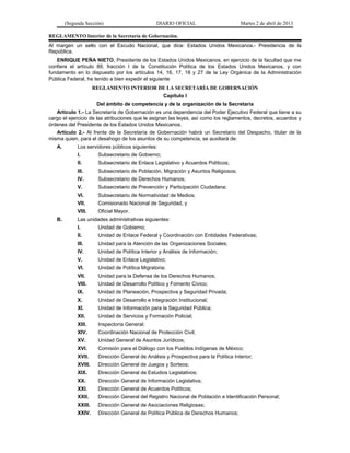 (Segunda Sección)                        DIARIO OFICIAL                        Martes 2 de abril de 2013

REGLAMENTO Interior de la Secretaría de Gobernación.
Al margen un sello con el Escudo Nacional, que dice: Estados Unidos Mexicanos.- Presidencia de la
República.
   ENRIQUE PEÑA NIETO, Presidente de los Estados Unidos Mexicanos, en ejercicio de la facultad que me
confiere el artículo 89, fracción I de la Constitución Política de los Estados Unidos Mexicanos, y con
fundamento en lo dispuesto por los artículos 14, 16, 17, 18 y 27 de la Ley Orgánica de la Administración
Pública Federal, he tenido a bien expedir el siguiente
                      REGLAMENTO INTERIOR DE LA SECRETARÍA DE GOBERNACIÓN
                                                    Capítulo I
                       Del ámbito de competencia y de la organización de la Secretaría
   Artículo 1.- La Secretaría de Gobernación es una dependencia del Poder Ejecutivo Federal que tiene a su
cargo el ejercicio de las atribuciones que le asignan las leyes, así como los reglamentos, decretos, acuerdos y
órdenes del Presidente de los Estados Unidos Mexicanos.
   Artículo 2.- Al frente de la Secretaría de Gobernación habrá un Secretario del Despacho, titular de la
misma quien, para el desahogo de los asuntos de su competencia, se auxiliará de:
   A.        Los servidores públicos siguientes:
             I.        Subsecretario de Gobierno;
             II.       Subsecretario de Enlace Legislativo y Acuerdos Políticos;
             III.      Subsecretario de Población, Migración y Asuntos Religiosos;
             IV.       Subsecretario de Derechos Humanos;
             V.        Subsecretario de Prevención y Participación Ciudadana;
             VI.       Subsecretario de Normatividad de Medios;
             VII.      Comisionado Nacional de Seguridad, y
             VIII.     Oficial Mayor.
   B.        Las unidades administrativas siguientes:
             I.        Unidad de Gobierno;
             II.       Unidad de Enlace Federal y Coordinación con Entidades Federativas;
             III.      Unidad para la Atención de las Organizaciones Sociales;
             IV.       Unidad de Política Interior y Análisis de Información;
             V.        Unidad de Enlace Legislativo;
             VI.       Unidad de Política Migratoria;
             VII.      Unidad para la Defensa de los Derechos Humanos;
             VIII.     Unidad de Desarrollo Político y Fomento Cívico;
             IX.       Unidad de Planeación, Prospectiva y Seguridad Privada;
             X.        Unidad de Desarrollo e Integración Institucional;
             XI.       Unidad de Información para la Seguridad Pública;
             XII.      Unidad de Servicios y Formación Policial;
             XIII.     Inspectoría General;
             XIV.      Coordinación Nacional de Protección Civil;
             XV.       Unidad General de Asuntos Jurídicos;
             XVI.      Comisión para el Diálogo con los Pueblos Indígenas de México;
             XVII.     Dirección General de Análisis y Prospectiva para la Política Interior;
             XVIII.    Dirección General de Juegos y Sorteos;
             XIX.      Dirección General de Estudios Legislativos;
             XX.       Dirección General de Información Legislativa;
             XXI.      Dirección General de Acuerdos Políticos;
             XXII.     Dirección General del Registro Nacional de Población e Identificación Personal;
             XXIII.    Dirección General de Asociaciones Religiosas;
             XXIV.     Dirección General de Política Pública de Derechos Humanos;
 
