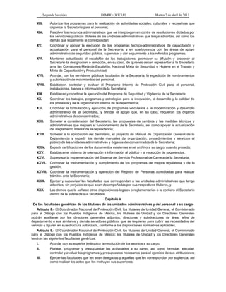 (Segunda Sección)                      DIARIO OFICIAL                        Martes 2 de abril de 2013

   XIII.       Autorizar los programas para la realización de actividades sociales, culturales y recreativas que
               organice la Secretaría para el personal;
   XIV.        Resolver los recursos administrativos que se interpongan en contra de resoluciones dictadas por
               los servidores públicos titulares de las unidades administrativas que tenga adscritas, así como los
               demás que legalmente le correspondan;
   XV.         Coordinar y apoyar la ejecución de los programas técnico-administrativos de capacitación y
               actualización para el personal de la Secretaría, y en coadyuvancia con las áreas de apoyo
               administrativo de seguridad pública, supervisar y dar seguimiento a los referidos programas;
   XVI.        Mantener actualizado el escalafón de los trabajadores, promover su difusión y proponer al
               Secretario la designación o remoción, en su caso, de quienes deban representar a la Secretaría
               ante las Comisiones Mixta de Escalafón, Nacional Mixta de Seguridad e Higiene en el Trabajo y
               Mixta de Capacitación y Productividad;
   XVII.       Acordar, con los servidores públicos facultados de la Secretaría, la expedición de nombramientos
               y autorización de movimientos del personal;
   XVIII.      Establecer, controlar y evaluar el Programa Interno de Protección Civil para el personal,
               instalaciones, bienes e información de la Secretaría;
   XIX.        Establecer y coordinar la ejecución del Programa de Seguridad y Vigilancia de la Secretaría;
   XX.         Coordinar los trabajos, programas y estrategias para la innovación, el desarrollo y la calidad de
               los procesos y de la organización interna de la dependencia;
   XXI.        Coordinar la formulación y ejecución de programas vinculados a la modernización y desarrollo
               administrativo de la Secretaría, y brindar el apoyo que, en su caso, requieran los órganos
               administrativos desconcentrados;
   XXII.       Someter a consideración del Secretario, las propuestas de cambios y las medidas técnicas y
               administrativas que mejoren el funcionamiento de la Secretaría, así como apoyar la actualización
               del Reglamento Interior de la dependencia;
   XXIII.      Someter a la aprobación del Secretario, el proyecto de Manual de Organización General de la
               Dependencia y expedir los demás manuales de organización, procedimientos y servicios al
               público de las unidades administrativas y órganos desconcentrados de la Secretaría;
   XXIV.       Expedir certificaciones de los documentos existentes en el archivo a su cargo, cuando proceda;
   XXV.        Establecer el sistema de orientación e información al público y la recepción de sugerencias;
   XXVI.       Supervisar la implementación del Sistema del Servicio Profesional de Carrera de la Secretaría;
   XXVII.      Coordinar la instrumentación y cumplimiento de los programas de mejora regulatoria y de la
               gestión;
   XXVIII. Coordinar la instrumentación y operación del Registro de Personas Acreditadas para realizar
           trámites ante la Secretaría;
   XXIX.       Ejercer y supervisar las facultades que correspondan a las unidades administrativas que tenga
               adscritas, sin perjuicio de que sean desempeñadas por sus respectivos titulares, y
   XXX.        Las demás que le señalen otras disposiciones legales o reglamentarias o le confiera el Secretario
               dentro de la esfera de sus facultades.
                                                    Capítulo V
 De las facultades genéricas de los titulares de las unidades administrativas y del personal a su cargo
   Artículo 8.- El Coordinador Nacional de Protección Civil, los titulares de Unidad General, el Comisionado
para el Diálogo con los Pueblos Indígenas de México, los titulares de Unidad y los Directores Generales
podrán auxiliarse por los directores generales adjuntos, directores y subdirectores de área, jefes de
departamento o sus similares y demás servidores públicos que se requieran para cubrir las necesidades del
servicio y figuren en su estructura autorizada, conforme a las disposiciones normativas aplicables.
   Artículo 9.- El Coordinador Nacional de Protección Civil; los titulares de Unidad General; el Comisionado
para el Diálogo con los Pueblos Indígenas de México; los titulares de Unidad y los Directores Generales
tendrán las siguientes facultades genéricas:
   I.          Acordar con su superior jerárquico la resolución de los asuntos a su cargo;
   II.         Planear, programar y presupuestar las actividades a su cargo, así como formular, ejecutar,
               controlar y evaluar los programas y presupuestos necesarios para el ejercicio de sus atribuciones;
   III.        Ejercer las facultades que les sean delegadas y aquellas que les correspondan por suplencia, así
               como realizar los actos que les instruyan sus superiores;
 