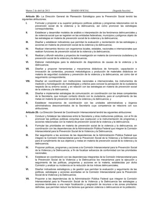Martes 2 de abril de 2013                    DIARIO OFICIAL                           (Segunda Sección)

    Artículo 28.- La Dirección General de Planeación Estratégica para la Prevención Social tendrá las
siguientes atribuciones:
   I.       Formular y proponer a su superior jerárquico políticas públicas y programas relacionados con la
            prevención social de la violencia y la delincuencia, así como promover las estrategias
            correspondientes;
   II.      Establecer y desarrollar modelos de análisis e interpretación de los fenómenos delincuenciales y
            de violencia social que se registren en las entidades federativas, municipios y polígonos objeto de
            las estrategias en materia de prevención social de la violencia y la delincuencia;
   III.     Diseñar y establecer indicadores que permitan la evaluación y reorientación de las estrategias y
            acciones en materia de prevención social de la violencia y la delincuencia;
   IV.      Realizar intercambio técnico con organismos locales, estatales, nacionales e internacionales que
            realicen funciones de prevención social de la violencia y la delincuencia;
   V.       Realizar y difundir estudios y proyectos de investigación en materia de convivencia ciudadana y la
            prevención social de la violencia y la delincuencia;
   VI.      Elaborar metodologías para la elaboración de diagnósticos de causas de la violencia y la
            delincuencia;
   VII.     Diseñar y proponer herramientas y mecanismos didácticos de formación, capacitación e
            innovación de contenidos, procesos metodológicos y producción de materiales didácticos en
            materia de seguridad ciudadana y prevención de la violencia y la delincuencia, así como dar el
            seguimiento correspondiente;
   VIII.    Diseñar en coordinación con instituciones nacionales e internacionales, los instrumentos de
            medición y homologación de metodologías y criterios para conocer la percepción de la ciudadanía
            respecto de su entorno social, y en relación con las estrategias en materia de prevención social
            de la violencia y la delincuencia;
   IX.      Diseñar e implementar estrategias de comunicación, en coordinación con las áreas competentes
            de la Secretaría, que incluyan contacto directo con la ciudadanía, para el cumplimiento de las
            metas en materia de prevención social de la violencia y la delincuencia, y
   X.       Establecer mecanismos de coordinación con las unidades administrativas y órganos
            administrativos desconcentrados de la Secretaría cuya competencia se relacione con sus
            atribuciones.
   Artículo 29.- La Dirección General de Coordinación Intersecretarial tendrá las siguientes atribuciones:
   I.       Conducir y fortalecer las relaciones entre la Secretaría y otras instituciones públicas, con el fin de
            promover las políticas públicas conjuntas que coadyuven a la instrumentación de programas y
            acciones relacionadas con la materia de prevención social de la violencia y la delincuencia;
   II.      Formular las prioridades en materia de prevención social de la violencia y la delincuencia, en
            coordinación con las dependencias de la Administración Pública Federal que integren la Comisión
            Intersecretarial para la Prevención Social de la Violencia y la Delincuencia;
   III.     Dar seguimiento a las acciones de las dependencias de la Administración Pública Federal que
            integren la Comisión Intersecretarial para la Prevención Social de la Violencia y la Delincuencia
            para el cumplimiento de sus objetivos y metas en materia de prevención social de la violencia y la
            delincuencia;
   IV.      Proponer políticas, programas y acciones a la Comisión Intersecretarial para la Prevención Social
            de la Violencia y la Delincuencia, a fin de focalizar esfuerzos de conformidad con las prioridades
            nacionales;
   V.       Establecer en coordinación con las dependencias integrantes de la Comisión Intersecretarial para
            la Prevención Social de la Violencia y la Delincuencia los mecanismos para la ejecución y
            seguimiento de las políticas, programas y acciones en la materia, establecidas por dicha
            Comisión y analizar su incidencia en la reducción de los índices delincuenciales;
   VI.      Diseñar indicadores estratégicos y de gestión que permitan la evaluación y seguimiento de las
            políticas, estrategias y acciones acordadas en la Comisión Intersecretarial para la Prevención
            Social de la Violencia y la Delincuencia;
   VII.     Proponer a las dependencias de la Administración Pública Federal que integren la Comisión
            Intersecretarial para la Prevención Social de la Violencia y la Delincuencia las estrategias y
            acciones tendientes a una mejor focalización y asignación de recursos a las zonas prioritarias
            definidas, que permitan reducir los factores que generan violencia o delincuencia en la población;
 