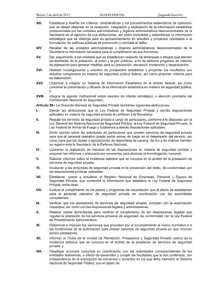 Martes 2 de abril de 2013                   DIARIO OFICIAL                           (Segunda Sección)

XIII.    Establecer y diseñar los criterios, características y los procedimientos sistemáticos de operación
         que se deban observar en la recepción, integración y explotación de la información estadística
         proporcionada por las unidades administrativas y órganos administrativos desconcentrados de la
         Secretaría en el ejercicio de sus atribuciones, así como consolidar y estandarizar la información
         estratégica que se obtenga para su aprovechamiento en estudios y proyectos orientados a la
         formulación de políticas públicas de prevención y combate al delito;
XIV.     Recabar de las unidades administrativas y órganos administrativos desconcentrados de la
         Secretaría la información necesaria para el cumplimiento de sus funciones;
XV.      Dar seguimiento a las medidas que se establezcan respecto de amenazas o riesgos que atenten
         las libertades de la población, el orden y la paz públicos, a fin de elaborar proyectos de criterios
         de planeación para generar medidas para su prevención, disuasión, contención y desactivación;
XVI.     Realizar investigaciones y estudios de prospectiva estadística y proyectar los resultados con
         estudios comparados en materia de seguridad pública federal, así como proponer criterios para
         su elaboración;
XVII.    Organizar e integrar un Sistema de Información Estadística en el ámbito federal, así como
         coordinar la presentación y difusión de la información estadística en materia de seguridad pública,
         y
XVIII.   Integrar la agenda institucional sobre asuntos de interés estratégico y atención prioritaria del
         Comisionado Nacional de Seguridad.
Artículo 39.- La Dirección General de Seguridad Privada tendrá las siguientes atribuciones:
I.       Ejercer las atribuciones que la Ley Federal de Seguridad Privada y demás disposiciones
         aplicables en materia de seguridad privada le confieren a la Secretaría;
II.      Regular los servicios de seguridad privada a cargo de particulares, conforme a lo dispuesto por la
         Ley General del Sistema Nacional de Seguridad Pública, la Ley Federal de Seguridad Privada, la
         Ley Federal de Armas de Fuego y Explosivos y demás disposiciones aplicables;
III.     Emitir opinión sobre las solicitudes de particulares que presten servicios de seguridad privada
         para que el personal operativo pueda portar armas de fuego en el desempeño del servicio, así
         como para que los clubes o asociaciones de deportistas de cacería, de tiro y de charros tramiten
         su registro ante la Secretaría de la Defensa Nacional;
IV.      Coordinar la realización de estudios de las disposiciones en materia de seguridad privada y
         proponer las reformas y adecuaciones necesarias para alcanzar la homologación nacional;
V.       Elaborar informes sobre la incidencia delictiva que se conozca en el ámbito de la prestación de
         servicios de seguridad privada;
VI.      Involucrar a las empresas de seguridad privada en la prevención del delito, de conformidad con
         las disposiciones jurídicas aplicables;
VII.     Establecer, operar y actualizar el Registro Nacional de Empresas, Personal y Equipo de
         Seguridad Privada, que contendrá la información que establece la Ley Federal de Seguridad
         Privada, entre otras;
VIII.    Evaluar el cumplimiento de los planes y programas de capacitación que al efecto se establezcan
         para el personal operativo de seguridad privada en coordinación con las autoridades
         competentes;
IX.      Verificar que los prestadores de servicios de seguridad privada, cumplan con la autorización
         respectiva, así como con las disposiciones legales y administrativas;
X.       Realizar visitas domiciliarias para verificar el cumplimiento de las disposiciones legales que
         regulan la prestación de los servicios privados de seguridad, de conformidad con la Ley Federal
         de Procedimiento Administrativo;
XI.      Dictaminar e imponer las sanciones que procedan por el incumplimiento al marco normativo o a
         las condiciones de la autorización para prestar servicios de seguridad privada en que incurran
         dichos prestadores;
XII.     Informar al Titular de la Unidad de Planeación, Prospectiva y Seguridad Privada acerca de la
         incidencia delictiva que se conozca en el ámbito de la prestación de servicios de seguridad
         privada, y
XIII.    Desplegar acciones conjuntas en coordinación con las autoridades correspondientes de las
         entidades federativas, a efecto de desarrollar y cumplir las facultades que le son conferidas, con
         independencia de la suscripción de convenios o acuerdos en los que deba intervenir el Sistema
         Nacional de Seguridad Pública, con el objeto de:
 