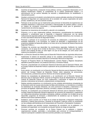 Martes 2 de abril de 2013                   DIARIO OFICIAL                            (Segunda Sección)

XVI.     Coordinar el seguimiento y evaluación de las políticas, normas y programas relacionados con el
         Sistema Penitenciario Federal, el cumplimiento de la política penitenciaria federal y la
         administración de los centros federales de reclusión y establecimientos de rehabilitación e
         internamiento juvenil;
XVII.    Impulsar y promover la vinculación comunitaria de los cuerpos policiales adscritos al Comisionado
         Nacional de Seguridad con organizaciones de la sociedad civil, grupos organizados del sector
         privado, académicos y de otros sectores sociales;
XVIII.   Participar en las acciones que se implementen para promover el intercambio de experiencias con
         entidades federativas e instituciones nacionales e internacionales de carácter público o privado
         en materia de vinculación comunitaria y corresponsabilidad social para la generación y
         mantenimiento de entornos seguros;
XIX.     Supervisar los mecanismos de vinculación y atención a la ciudadanía;
XX.      Proponer y, en su caso, implementar políticas, mecanismos y procedimientos de coordinación,
         evaluación y cumplimiento para el desarrollo e integración institucional, con las demás
         instituciones de seguridad pública de la Federación, las entidades federativas y los municipios, en
         el marco del Sistema Nacional de Seguridad Pública;
XXI.     Promover y participar en la suscripción de convenios de colaboración y coordinación con las
         entidades federativas y los municipios, en materia de desarrollo e implementación de los
         programas estatales de desarrollo policial, en el marco de la Ley General del Sistema Nacional de
         Seguridad Pública, y
XXII.    Fortalecer las acciones que desarrollen los coordinadores regionales, facilitando los medios
         necesarios, con el apoyo de la Unidad de Servicios y Formación Policial, para que realicen su
         función como enlaces de ésta, en cada región a la que se les designe, así como actuar como
         instancia de orientación y consulta.
Artículo 41.- La Dirección General de Política para el Desarrollo Policial tendrá las siguientes atribuciones:
I.       Implementar el sistema de desarrollo policial en las unidades administrativas y los órganos
         administrativos desconcentrados adscritos al Comisionado Nacional de Seguridad;
II.      Proponer el Programa Rector de Profesionalización, Carrera Policial y Régimen Disciplinario
         aplicable al personal policial, a la Unidad de Servicios y Formación Policial;
III.     Promover, conjuntamente con la Dirección General de Servicios para la Operación Policial, ante
         el Consejo Federal de Desarrollo Policial, la aplicación de los procedimientos relativos a la carrera
         policial;
IV.      Emitir opinión, en coordinación con la Dirección General de Servicios para la Operación Policial, a
         petición del Consejo Federal de Desarrollo Policial, sobre esquemas de promociones,
         remuneraciones y prestaciones para los efectivos de la fuerza operativa policial;
V.       Detectar las necesidades de adiestramiento y, en coordinación con la Dirección General de
         Servicios para la Operación Policial, proponer el Programa Anual de Adiestramiento al Consejo
         Federal de Desarrollo Policial, así como implementar y administrar el registro del personal
         docente e instructores de formación y adiestramiento correspondiente;
VI.      Realizar estudios prospectivos, en coordinación con las unidades administrativas competentes de
         la Secretaría sobre las causas estructurales de faltas administrativas, su reincidencia y el análisis
         de estadísticas de conductas infractoras, así como promover la disciplina y observancia a los
         principios de legalidad, objetividad, eficiencia, honradez y respeto a los derechos humanos;
VII.     Proponer, en coordinación con la Dirección General de Servicios para la Operación Policial, al
         Consejo Federal de Desarrollo Policial la celebración de convenios de cooperación y colaboración
         con instituciones educativas nacionales y extranjeras, públicas y privadas, con el objeto de que se
         desarrollen programas de formación y adiestramiento de excelencia que se impartan a los
         efectivos de la fuerza operativa policial;
VIII.    Establecer, previo acuerdo con el Titular de la Unidad de Desarrollo e Integración Institucional,
         directrices y criterios para promover y fomentar la vinculación y atención social, en coordinación
         con las unidades administrativas de la Subsecretaría de Prevención y Participación Ciudadana;
IX.      Elaborar estudios que permitan conocer mecanismos de vinculación con la población y la
         sociedad civil organizada, con el propósito de disuadir factores de riesgo de seguridad;
X.       Promover acciones de vinculación de la Policía Federal con la población y diversas
         organizaciones sociales, sectoriales y comunidades para promover la corresponsabilidad y
         mejorar la percepción ciudadana sobre las acciones policiales y sus resultados;
 