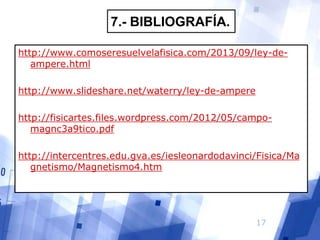 7.- BIBLIOGRAFÍA.
http://www.comoseresuelvelafisica.com/2013/09/ley-deampere.html
http://www.slideshare.net/waterry/ley-de-ampere
http://fisicartes.files.wordpress.com/2012/05/campomagnc3a9tico.pdf

http://intercentres.edu.gva.es/iesleonardodavinci/Fisica/Ma
gnetismo/Magnetismo4.htm

17

 