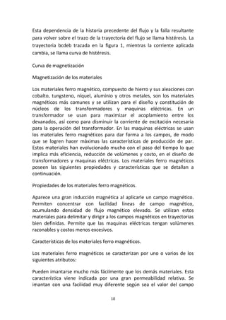 10
Esta dependencia de la historia precedente del flujo y la falla resultante
para volver sobre el trazo de la trayectoria del flujo se llama histéresis. La
trayectoria bcdeb trazada en la figura 1, mientras la corriente aplicada
cambia, se llama curva de histéresis.
Curva de magnetización
Magnetización de los materiales
Los materiales ferro magnético, compuesto de hierro y sus aleaciones con
cobalto, tungsteno, níquel, aluminio y otros metales, son los materiales
magnéticos más comunes y se utilizan para el diseño y constitución de
núcleos de los transformadores y maquinas eléctricas. En un
transformador se usan para maximizar el acoplamiento entre los
devanados, así como para disminuir la corriente de excitación necesaria
para la operación del transformador. En las maquinas eléctricas se usan
los materiales ferro magnéticos para dar forma a los campos, de modo
que se logren hacer máximas las características de producción de par.
Estos materiales han evolucionado mucho con el paso del tiempo lo que
implica más eficiencia, reducción de volúmenes y costo, en el diseño de
transformadores y maquinas eléctricas. Los materiales ferro magnéticos
poseen las siguientes propiedades y características que se detallan a
continuación.
Propiedades de los materiales ferro magnéticos.
Aparece una gran inducción magnética al aplicarle un campo magnético.
Permiten concentrar con facilidad líneas de campo magnético,
acumulando densidad de flujo magnético elevado. Se utilizan estos
materiales para delimitar y dirigir a los campos magnéticos en trayectorias
bien definidas. Permite que las maquinas eléctricas tengan volúmenes
razonables y costos menos excesivos.
Características de los materiales ferro magnéticos.
Los materiales ferro magnéticos se caracterizan por uno o varios de los
siguientes atributos:
Pueden imantarse mucho más fácilmente que los demás materiales. Esta
característica viene indicada por una gran permeabilidad relativa. Se
imantan con una facilidad muy diferente según sea el valor del campo
 