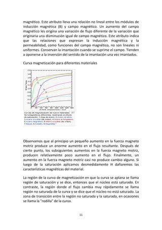 11
magnético. Este atributo lleva una relación no lineal entre los módulos de
inducción magnética (B) y campo magnético. Un aumento del campo
magnético les origina una variación de flujo diferente de la variación que
originaria una disminución igual de campo magnético. Este atributo indica
que las relaciones que expresan la inducción magnética y la
permeabilidad, como funciones del campo magnético, no son lineales ni
uniformes. Conservan la imantación cuando se suprime el campo. Tienden
a oponerse a la inversión del sentido de la imantación una vez imantados.
Curva magnetización para diferentes materiales
Observamos que al principio un pequeño aumento en la fuerza magneto
motriz produce un enorme aumento en el flujo resultante. Después de
cierto punto, los subsiguientes aumentos en la fuerza magneto motriz,
producen relativamente poco aumento en el flujo. Finalmente, un
aumento en la fuerza magneto motriz casi no produce cambio alguno. Si
luego de la saturación aplicamos desmedidamente H dañaremos las
características magnéticas del material.
La región de la curva de magnetización en que la curva se aplana se llama
región de saturación y se dice, entonces que el núcleo está saturado. En
contraste, la región donde el flujo cambia muy rápidamente se llama
región no saturada de la curva y se dice que el núcleo no está saturado. La
zona de transición entre la región no saturada y la saturada, en ocasiones
se llama la "rodilla" de la curva.
 