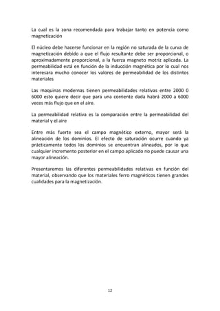 12
La cual es la zona recomendada para trabajar tanto en potencia como
magnetización
El núcleo debe hacerse funcionar en la región no saturada de la curva de
magnetización debido a que el flujo resultante debe ser proporcional, o
aproximadamente proporcional, a la fuerza magneto motriz aplicada. La
permeabilidad está en función de la inducción magnética por lo cual nos
interesara mucho conocer los valores de permeabilidad de los distintos
materiales
Las maquinas modernas tienen permeabilidades relativas entre 2000 0
6000 esto quiere decir que para una corriente dada habrá 2000 a 6000
veces más flujo que en el aire.
La permeabilidad relativa es la comparación entre la permeabilidad del
material y el aire
Entre más fuerte sea el campo magnético externo, mayor será la
alineación de los dominios. El efecto de saturación ocurre cuando ya
prácticamente todos los dominios se encuentran alineados, por lo que
cualquier incremento posterior en el campo aplicado no puede causar una
mayor alineación.
Presentaremos las diferentes permeabilidades relativas en función del
material, observando que los materiales ferro magnéticos tienen grandes
cualidades para la magnetización.
 