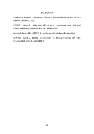 15
BIBLIOGRAFIA
CHAPMAN Stephen J., Máquinas Eléctricas Editorial MaGraw Hill, Tercera
edición, Colombia, 2000
KOSOW, Irving L., Máquinas eléctricas y transformadores. Editorial
Prentice Hall Hispanoamericana S.A.. México 1991
Maxwell, James Clerk (1881), A treatise on electricity and magnetism
Griffiths, David J. (1998). Introduction to Electrodynamics (3ª ed.).
Prentice Hall. ISBN 0-13-805326-X.
 