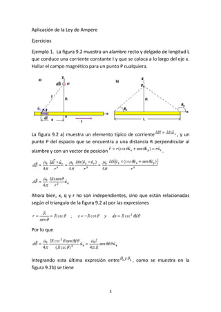 3
Aplicación de la Ley de Ampere
Ejercicios
Ejemplo 1. La figura 9.2 muestra un alambre recto y delgado de longitud L
que conduce una corriente constante I y que se coloca a lo largo del eje x.
Hallar el campo magnético para un punto P cualquiera.
La figura 9.2 a) muestra un elemento típico de corriente , y un
punto P del espacio que se encuentra a una distancia R perpendicular al
alambre y con un vector de posición .
Ahora bien, x, q y r no son independientes, sino que están relacionadas
según el triangulo de la figura 9.2 a) por las expresiones
Por lo que
Integrando esta última expresión entre , como se muestra en la
figura 9.2b) se tiene
 