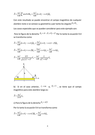 4
Con este resultado se puede encontrar el campo magnético de cualquier
alambre recto si se conoce su geometría y por tanto los ángulos .
Los casos especiales que se pueden considerar para este ejemplo son:
Para la figura de la derecha Por lo tanto la ecuación 9.4
se transforma como
b) Si en el caso anterior, o, , se tiene que el campo
magnético para este alambre largo es:
c) Para la figura de la derecha
Por lo tanto la ecuación 9.4 se transforma como
 
