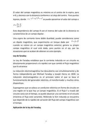 7
El valor del campo magnético es máximo en el centro de la espira, para
x=0, y decrece con la distancia conforme x se aleja del centro. Para puntos
lejanos, donde se puede aproximar el valor del campo a
Esta dependencia del campo B con el inverso del cubo de la distancia es
característico de un campo dipolar.
Una espira de corriente tiene doble dualidad, puede considerarse como
un dipolo magnético, que experimenta un torque dado por
cuando se coloca en un campo magnético externo; genera su propio
campo magnético el cual está dado, para puntos en el eje, por las
ecuaciones que se acaban de obtener en este ejemplo.
Ley de faraday
La Ley de Faraday establece que la corriente inducida en un circuito es
directamente proporcional a la rapidez con que cambia el flujo magnético
que lo atraviesa
La inducción electromagnética fue descubierta casi simultáneamente y de
forma independiente por Michael Faraday y Joseph Henry en 1830. La
inducción electromagnética es el principio sobre el que se basa el
funcionamiento del generador eléctrico, el transformador y muchos otros
dispositivos.
Supongamos que se coloca un conductor eléctrico en forma de circuito en
una región en la que hay un campo magnético. Si el flujo F a través del
circuito varía con el tiempo, se puede observar una corriente en el circuito
(mientras el flujo está variando). Midiendo la fem inducida se encuentra
que depende de la rapidez de variación del flujo del campo magnético con
el tiempo.
Aplicación de la ley de Faraday.
 