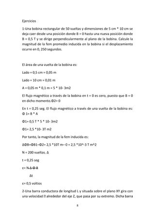 8
Ejercicios
1-Una bobina rectangular de 50 vueltas y dimensiones de 5 cm * 10 cm se
deja caer desde una posición donde B = 0 hasta una nueva posición donde
B = 0,5 T y se dirige perpendicularmente al plano de la bobina. Calcule la
magnitud de la fem promedio inducida en la bobina si el desplazamiento
ocurre en 0, 250 segundos.
El área de una vuelta de la bobina es:
Lado = 0,5 cm = 0,05 m
Lado = 10 cm = 0,01 m
A = 0,05 m * 0,1 m = 5 * 10- 3m2
El flujo magnético a través de la bobina en t = 0 es cero, puesto que B = 0
en dicho momento.Φ2= 0
En t = 0,25 seg. El flujo magnético a través de una vuelta de la bobina es:
Φ 1= B * A
Φ1= 0,5 T * 5 * 10- 3m2
Φ1= 2,5 *10- 3T m2
Por tanto, la magnitud de la fem inducida es:
ΔΦB=ΦB1–Φ2= 2,5 *10T m– 0 = 2,5 *10^-3 T m^2
N = 200 vueltas. Δ
t = 0,25 seg
ε= N Δ Φ B
Δt
ε= 0,5 voltios
2-Una barra conductora de longitud L y situada sobre el plano XY gira con
una velocidad
 