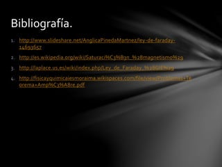 1. http://www.slideshare.net/AnglicaPinedaMartnez/ley-de-faraday-
14693657
2. http://es.wikipedia.org/wiki/Saturaci%C3%B3n_%28magnetismo%29
3. http://laplace.us.es/wiki/index.php/Ley_de_Faraday_%28GIE%29
4. http://fisicayquimicaiesmoraima.wikispaces.com/file/view/Problemas+Te
orema+Amp%C3%A8re.pdf
Bibliografía.
 