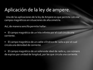 Una de las aplicaciones de la ley de Ampere es que permite calcular
campos magnéticos en situaciones de alta simetría.
Así, de manera sencilla permite hallar:
• El campo magnético de un hilo infinito por el cual circula una
corriente.
• El campo magnético de un cable cilíndrico de radio a por el cual
circula una densidad de corriente
• El campo magnético de un solenoide ideal de radio a, con número
de espiras por unidad de longitud, por las que circula una corriente.
Aplicación de la ley de ampere.
 