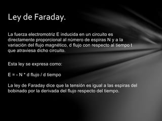 La fuerza electromotriz E inducida en un circuito es
directamente proporcional al número de espiras N y a la
variación del flujo magnético, d flujo con respecto al tiempo t
que atraviesa dicho circuito.
Esta ley se expresa como:
E = - N * d flujo / d tiempo
La ley de Faraday dice que la tensión es igual a las espiras del
bobinado por la derivada del flujo respecto del tiempo.
Ley de Faraday.
 