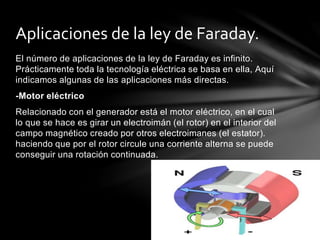 El número de aplicaciones de la ley de Faraday es infinito.
Prácticamente toda la tecnología eléctrica se basa en ella, Aquí
indicamos algunas de las aplicaciones más directas.
-Motor eléctrico
Relacionado con el generador está el motor eléctrico, en el cual
lo que se hace es girar un electroimán (el rotor) en el interior del
campo magnético creado por otros electroimanes (el estator).
haciendo que por el rotor circule una corriente alterna se puede
conseguir una rotación continuada.
Aplicaciones de la ley de Faraday.
 