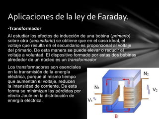 -Transformador
Al estudiar los efectos de inducción de una bobina (primario)
sobre otra (secundario) se obtiene que en el caso ideal, el
voltaje que resulta en el secundario es proporcional al voltaje
del primario. De esta manera se puede elevar o reducir el
voltaje a voluntad. El dispositivo formado por estas dos bobinas
alrededor de un núcleo es un transformador
Los transformadores son esenciales
en la transmisión de la energía
eléctrica, porque al mismo tiempo
que aumentan el voltaje, reducen
la intensidad de corriente. De esta
forma se minimizan las pérdidas por
efecto Joule en la distribución de
energía eléctrica.
Aplicaciones de la ley de Faraday.
 