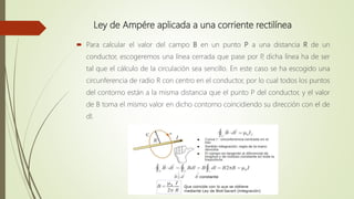 Ley de Ampére aplicada a una corriente rectilínea
 Para calcular el valor del campo B en un punto P a una distancia R de un
conductor, escogeremos una línea cerrada que pase por P, dicha línea ha de ser
tal que el cálculo de la circulación sea sencillo. En este caso se ha escogido una
circunferencia de radio R con centro en el conductor, por lo cual todos los puntos
del contorno están a la misma distancia que el punto P del conductor, y el valor
de B toma el mismo valor en dicho contorno coincidiendo su dirección con el de
dl.
 