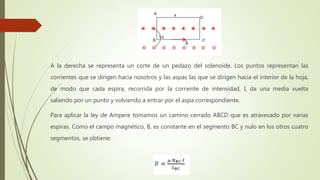 A la derecha se representa un corte de un pedazo del solenoide. Los puntos representan las
corrientes que se dirigen hacia nosotros y las aspas las que se dirigen hacia el interior de la hoja,
de modo que cada espira, recorrida por la corriente de intensidad, I, da una media vuelta
saliendo por un punto y volviendo a entrar por el aspa correspondiente.
Para aplicar la ley de Ampere tomamos un camino cerrado ABCD que es atravesado por varias
espiras. Como el campo magnético, B, es constante en el segmento BC y nulo en los otros cuatro
segmentos, se obtiene:
 