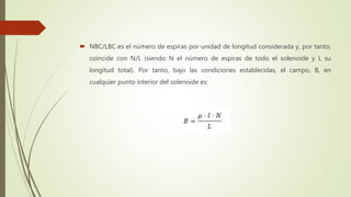  NBC/LBC es el número de espiras por unidad de longitud considerada y, por tanto,
coincide con N/L (siendo N el número de espiras de todo el solenoide y L su
longitud total). Por tanto, bajo las condiciones establecidas, el campo, B, en
cualquier punto interior del solenoide es:
 