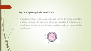 Ley de Ampére aplicada a un toroide
 Una circunferencia de radio r , cuyo centro está en el eje del toroide, y situada en
su plano meridiano. De esta forma el campo magnético B es tangente a la
circunferencia de radio r y tiene el mismo módulo en todos los puntos de dicha
circunferencia.
 