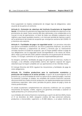 10 – Lunes 22 de junio de 2020 Suplemento – Registro Oﬁcial Nº 229
Esta suspensión no implica condonación de ningún tipo de obligaciones, salvo
acuerdo de las partes en contrario.
Artículo 8.- Extensión de cobertura del Instituto Ecuatoriano de Seguridad
Social.- El Instituto Ecuatoriano de Seguridad Social extenderá la cobertura en las
prestaciones de salud, hasta sesenta (60) días adicionales a los establecidos en la
Ley por el cese de aportaciones, en favor de todos sus afiliados cualquiera sea el
régimen y que hayan quedado cesantes, o en mora por pérdida de ingresos a partir
de la declaratoria del estado de excepción por emergencia sanitaria del COVID-19
y mientras esta subsista.
Artículo 9.- Facilidades de pago a la seguridad social.- Las personas naturales
que ejercen actividades económicas, las micro y pequeñas empresas, así como las
restantes empresas y cooperativas de bienes y servicios que se mantuvieron
cerradas durante el estado de excepción, que no hayan podido realizar el pago de
sus obligaciones con la seguridad social correspondiente a los meses de marzo,
abril, mayo y junio del año 2020, podrán realizarlas sin la generación de intereses,
multas, ni recargos; asimismo no se generará responsabilidad patronal.
Se otorgará, asimismo, facilidades de pago sin generación de intereses, multas ni
recargos, a los afiliados comprendidos dentro del régimen especial del seguro
voluntario que no hayan cumplido con sus aportaciones en los referidos meses.
El Consejo Directivo del IESS regulará los mecanismos y facilidades de pago de
estas obligaciones.
Artículo 10.- Créditos productivos para la reactivación económica y
protección del empleo en el sector privado.- A partir de la promulgación de la
presente Ley, y con la finalidad de evitar la ruptura de la cadena de pagos, reactivar
la economía y proteger el empleo, las entidades del sistema financiero nacional,
ofrecerán líneas de crédito al sector productivo, de rápido desembolso que incluirán
condiciones especiales, tales como: periodos de gracia, plazos de pago y tasas de
interés preferenciales.
El estado ecuatoriano complementará los esfuerzos crediticios con sus propios
mecanismos de liquidez, crédito, seguros y/o garantías orientados a sostener el
tejido productivo y en consecuencia el empleo.
Las entidades del sistema financiero nacional que a partir de abril de 2020 y hasta
el 31 de diciembre de 2020, otorgaren créditos del tipo comercial ordinario,
productivo o microcrédito, superiores a 25.000 dólares, a un plazo mínimo de
 