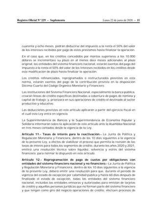 Lunes 22 de junio de 2020 – 11Registro Oﬁcial Nº 229 – Suplemento
cuarenta y ocho meses, podrán deducirse del impuesto a la renta el 50% del valor
de los intereses recibidos por pago de estos préstamos hasta finalizar la operación.
En el caso que, en los créditos concedidos por montos superiores a los 10.000
dólares se incrementare su plazo en al menos doce meses adicionales al plazo
original, las entidades del sistema financiero nacional, estarán exentas del pago del
impuesto a la renta el 50% del valor de los intereses recibidos en los créditos desde
esta modificación de plazo hasta finalizar la operación.
Los créditos refinanciados, reprogramados o restructurados previstos en esta
norma, estarán exentos del pago de la contribución prevista en la disposición
Décima Cuarta del Código Orgánico Monetario y Financiero.
Las instituciones del Sistema Financiero Nacional, especialmente la banca pública,
crearán líneas de crédito específicas destinadas a cobertura de pagos de nómina y
capital de trabajo; y, priorizará en sus operaciones de crédito el destinado al sector
productivo y educativo.
Las deducciones previstas en este artículo aplicarán a partir del ejercicio fiscal en
el cual esta Ley entra en vigencia.
La Superintendencia de Bancos y la Superintendencia de Economía Popular y
Solidaria informarán sobre la aplicación de este artículo ante la Asamblea Nacional
en tres meses contados desde la vigencia de la Ley.
Artículo 11.- Tasas de interés para la reactivación.- La Junta de Política y
Regulación Monetaria y Financiera, dentro de los 10 días siguientes a la vigencia
de la presente Ley, a efectos de viabilizar el proceso que permita la revisión de las
tasas de interés para todos los segmentos de crédito, durante los años 2020 y 2021,
emitirá una resolución técnica sobre liquidez, solvencia y estrés del sistema
financiero, para normar lo dispuesto en este artículo.
Artículo 12.- Reprogramación de pago de cuotas por obligaciones con
entidades del sistema financiero nacional y no financiero.- La Junta de Política
y Regulación Monetaria y Financiera, dentro de los 10 días siguientes a la vigencia
de la presente Ley, deberá emitir una resolución para que, durante el período de
vigencia del estado de excepción por calamidad pública y hasta 60 días después de
finalizado el estado de excepción, todas las entidades del sistema financiero
nacional, incluidas las entidades emisoras y autorizadas para emisión de tarjetas
de crédito y aquellas personas jurídicas que no forman parte del sistema financiero
y que tengan como giro del negocio operaciones de crédito, efectúen procesos de
 