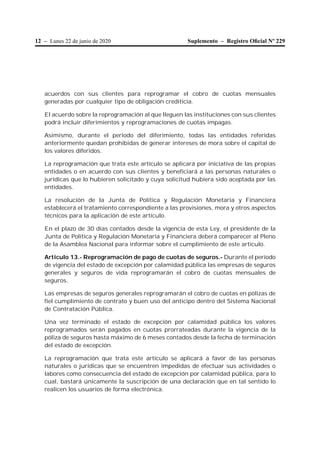 12 – Lunes 22 de junio de 2020 Suplemento – Registro Oﬁcial Nº 229
acuerdos con sus clientes para reprogramar el cobro de cuotas mensuales
generadas por cualquier tipo de obligación crediticia.
El acuerdo sobre la reprogramación al que lleguen las instituciones con sus clientes
podrá incluir diferimientos y reprogramaciones de cuotas impagas.
Asimismo, durante el periodo del diferimiento, todas las entidades referidas
anteriormente quedan prohibidas de generar intereses de mora sobre el capital de
los valores diferidos.
La reprogramación que trata este artículo se aplicará por iniciativa de las propias
entidades o en acuerdo con sus clientes y beneficiará a las personas naturales o
jurídicas que lo hubieren solicitado y cuya solicitud hubiera sido aceptada por las
entidades.
La resolución de la Junta de Política y Regulación Monetaria y Financiera
establecerá el tratamiento correspondiente a las provisiones, mora y otros aspectos
técnicos para la aplicación de este artículo.
En el plazo de 30 días contados desde la vigencia de esta Ley, el presidente de la
Junta de Política y Regulación Monetaria y Financiera deberá comparecer al Pleno
de la Asamblea Nacional para informar sobre el cumplimiento de este artículo.
Artículo 13.- Reprogramación de pago de cuotas de seguros.- Durante el período
de vigencia del estado de excepción por calamidad pública las empresas de seguros
generales y seguros de vida reprogramarán el cobro de cuotas mensuales de
seguros.
Las empresas de seguros generales reprogramarán el cobro de cuotas en pólizas de
fiel cumplimiento de contrato y buen uso del anticipo dentro del Sistema Nacional
de Contratación Pública.
Una vez terminado el estado de excepción por calamidad pública los valores
reprogramados serán pagados en cuotas prorrateadas durante la vigencia de la
póliza de seguros hasta máximo de 6 meses contados desde la fecha de terminación
del estado de excepción.
La reprogramación que trata este artículo se aplicará a favor de las personas
naturales o jurídicas que se encuentren impedidas de efectuar sus actividades o
labores como consecuencia del estado de excepción por calamidad pública, para lo
cual, bastará únicamente la suscripción de una declaración que en tal sentido lo
realicen los usuarios de forma electrónica.
 