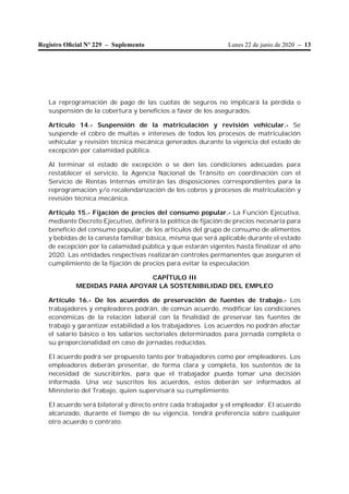 Lunes 22 de junio de 2020 – 13Registro Oﬁcial Nº 229 – Suplemento
La reprogramación de pago de las cuotas de seguros no implicará la pérdida o
suspensión de la cobertura y beneficios a favor de los asegurados.
Artículo 14.- Suspensión de la matriculación y revisión vehicular.- Se
suspende el cobro de multas e intereses de todos los procesos de matriculación
vehicular y revisión técnica mecánica generados durante la vigencia del estado de
excepción por calamidad pública.
Al terminar el estado de excepción o se den las condiciones adecuadas para
restablecer el servicio, la Agencia Nacional de Tránsito en coordinación con el
Servicio de Rentas Internas emitirán las disposiciones correspondientes para la
reprogramación y/o recalendarización de los cobros y procesos de matriculación y
revisión técnica mecánica.
Artículo 15.- Fijación de precios del consumo popular.- La Función Ejecutiva,
mediante Decreto Ejecutivo, definirá la política de fijación de precios necesaria para
beneficio del consumo popular, de los artículos del grupo de consumo de alimentos
y bebidas de la canasta familiar básica, misma que será aplicable durante el estado
de excepción por la calamidad pública y que estarán vigentes hasta finalizar el año
2020. Las entidades respectivas realizarán controles permanentes que aseguren el
cumplimiento de la fijación de precios para evitar la especulación.
CAPÍTULO III
MEDIDAS PARA APOYAR LA SOSTENIBILIDAD DEL EMPLEO
Artículo 16.- De los acuerdos de preservación de fuentes de trabajo.- Los
trabajadores y empleadores podrán, de común acuerdo, modificar las condiciones
económicas de la relación laboral con la finalidad de preservar las fuentes de
trabajo y garantizar estabilidad a los trabajadores. Los acuerdos no podrán afectar
el salario básico o los salarios sectoriales determinados para jornada completa o
su proporcionalidad en caso de jornadas reducidas.
El acuerdo podrá ser propuesto tanto por trabajadores como por empleadores. Los
empleadores deberán presentar, de forma clara y completa, los sustentos de la
necesidad de suscribirlos, para que el trabajador pueda tomar una decisión
informada. Una vez suscritos los acuerdos, estos deberán ser informados al
Ministerio del Trabajo, quien supervisará su cumplimiento.
El acuerdo será bilateral y directo entre cada trabajador y el empleador. El acuerdo
alcanzado, durante el tiempo de su vigencia, tendrá preferencia sobre cualquier
otro acuerdo o contrato.
 