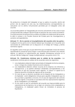 14 – Lunes 22 de junio de 2020 Suplemento – Registro Oﬁcial Nº 229
De producirse el despido del trabajador al que se aplica el acuerdo, dentro del
primer año de vigencia de esta Ley, las indemnizaciones correspondientes se
calcularán con la última remuneración percibida por el trabajador antes del
acuerdo.
Los acuerdos podrán ser impugnados por terceros únicamente en los casos en que
se haya producido cualquier tipo de fraude en perjuicio de uno o varios acreedores.
Si el juez presume la existencia de un delito vinculado a la celebración del acuerdo,
lo dará a conocer a la Fiscalía General del Estado para las investigaciones y
acciones correspondientes.
Artículo 17.- De la sanción al incumplimiento del acuerdo entre las partes.-
Cualquiera de las partes de la relación laboral que incumpla con el acuerdo será
sancionada de conformidad con lo dispuesto en el Código del Trabajo y demás
normativa vigente.
En aquellos casos en los que un juez determine que el empleador invocó de manera
injustificada la causal de fuerza mayor o caso fortuito para terminar una relación
laboral, se aplicará la indemnización por despido intempestivo prevista en el
artículo 188 del Código del Trabajo multiplicada por uno punto cinco (1.5).
Artículo 18.- Condiciones mínimas para la validez de los acuerdos.- Las
condiciones mínimas para la validez de los acuerdos serán las siguientes:
1. Los empleadores deberán haber presentado al trabajador de forma completa,
veraz e íntegra los estados financieros de la empresa.
2. Los empleadores deberán utilizar recursos de la empresa con eficiencia y
transparencia, y no podrán distribuir dividendos correspondientes a los
ejercicios en que los acuerdos estén vigentes, ni reducir el capital de la
empresa durante el tiempo de vigencia de los acuerdos.
3. En caso de que se alcancen acuerdos con la mayoría de los trabajadores y
el empleador, serán obligatorios incluso para aquellos trabajadores que no
los suscriban y oponibles a terceros. En el caso de negociación del contrato
colectivo vigente, el acuerdo se suscribirá entre los representantes legítimos
de los trabajadores y el empleador.
4. En los casos en que la suscripción del acuerdo sea imprescindible para la
subsistencia de la empresa y no se logre un consenso entre empleadores y
trabajadores, el empleador podrá iniciar de inmediato el proceso de
liquidación.
 