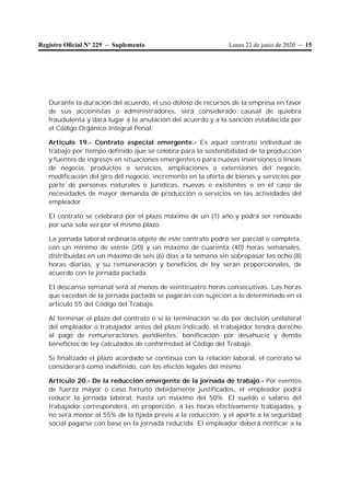 Lunes 22 de junio de 2020 – 15Registro Oﬁcial Nº 229 – Suplemento
Durante la duración del acuerdo, el uso doloso de recursos de la empresa en favor
de sus accionistas o administradores, será considerado causal de quiebra
fraudulenta y dará lugar a la anulación del acuerdo y a la sanción establecida por
el Código Orgánico Integral Penal.
Artículo 19.- Contrato especial emergente.- Es aquel contrato individual de
trabajo por tiempo definido que se celebra para la sostenibilidad de la producción
y fuentes de ingresos en situaciones emergentes o para nuevas inversiones o líneas
de negocio, productos o servicios, ampliaciones o extensiones del negocio,
modificación del giro del negocio, incremento en la oferta de bienes y servicios por
parte de personas naturales o jurídicas, nuevas o existentes o en el caso de
necesidades de mayor demanda de producción o servicios en las actividades del
empleador.
El contrato se celebrará por el plazo máximo de un (1) año y podrá ser renovado
por una sola vez por el mismo plazo.
La jornada laboral ordinaria objeto de este contrato podrá ser parcial o completa,
con un mínimo de veinte (20) y un máximo de cuarenta (40) horas semanales,
distribuidas en un máximo de seis (6) días a la semana sin sobrepasar las ocho (8)
horas diarias, y su remuneración y beneficios de ley serán proporcionales, de
acuerdo con la jornada pactada.
El descanso semanal será al menos de veinticuatro horas consecutivas. Las horas
que excedan de la jornada pactada se pagarán con sujeción a lo determinado en el
artículo 55 del Código del Trabajo.
Al terminar el plazo del contrato o si la terminación se da por decisión unilateral
del empleador o trabajador antes del plazo indicado, el trabajador tendrá derecho
al pago de remuneraciones pendientes, bonificación por desahucio y demás
beneficios de ley calculados de conformidad al Código del Trabajo.
Si finalizado el plazo acordado se continúa con la relación laboral, el contrato se
considerará como indefinido, con los efectos legales del mismo.
Artículo 20.- De la reducción emergente de la jornada de trabajo.- Por eventos
de fuerza mayor o caso fortuito debidamente justificados, el empleador podrá
reducir la jornada laboral, hasta un máximo del 50%. El sueldo o salario del
trabajador corresponderá, en proporción, a las horas efectivamente trabajadas, y
no será menor al 55% de la fijada previo a la reducción; y el aporte a la seguridad
social pagarse con base en la jornada reducida. El empleador deberá notificar a la
 