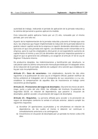 16 – Lunes 22 de junio de 2020 Suplemento – Registro Oﬁcial Nº 229
autoridad de trabajo, indicando el período de aplicación de la jornada reducida y
la nómina del personal a quienes aplicará la medida.
Esta reducción podrá aplicarse hasta por un (1) año, renovable por el mismo
periodo, por una sola vez.
A partir de la implementación de la jornada reducida y durante el tiempo que esta
dure, las empresas que hayan implementado la reducción de la jornada laboral no
podrán reducir capital social de la empresa ni repartir dividendos obtenidos en los
ejercicios en que esta jornada esté vigente. Los dividendos serán reinvertidos en la
empresa, para lo cual los empleadores efectuarán el correspondiente aumento de
capital hasta el treinta y uno (31) de diciembre del ejercicio impositivo posterior a
aquel en que se generaron las utilidades y se acogerán al artículo 37 de la Ley de
Régimen Tributario Interno.
De producirse despidos, las indemnizaciones y bonificación por desahucio, se
calcularán sobre la última remuneración mensual percibida por el trabajador antes
de la reducción de la jornada, además de cualquier otra sanción que establezca la
ley por este incumplimiento.
Artículo 21.- Goce de vacaciones.- Los empleadores, durante los dos años
siguientes a la publicación de esta Ley en el Registro Oficial, podrán notificar de
forma unilateral al trabajador con el cronograma de sus vacaciones o a su vez,
establecer la compensación de aquellos días de inasistencia al trabajo como
vacaciones ya devengadas.
Artículo 22.- Prestaciones del seguro de desempleo.- Durante los meses de abril,
mayo, junio y julio del año 2020, los afiliados del Instituto Ecuatoriano de
Seguridad Social, en relación de dependencia, que pasaren a situación de
desempleo, podrán acceder a la prestación del seguro de desempleo.
Artículo 23.- Requisitos.- La persona afiliada para acceder a la prestación de
seguro de desempleo conforme lo señala el artículo anterior, deberá cumplir los
siguientes requisitos:
a) Acreditar 24 aportaciones acumuladas y no simultáneas en relación de
dependencia, de las cuales al menos 6 deberán ser continuas e
inmediatamente anteriores a la contingencia;
b) Encontrarse en situación de desempleo por un período no menor a diez (10)
días;
 