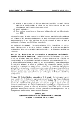 Lunes 22 de junio de 2020 – 17Registro Oﬁcial Nº 229 – Suplemento
c) Realizar la solicitud para el pago de la prestación a partir del día octavo de
encontrarse desempleado, y hasta en un plazo máximo de 45 días
posteriores al plazo establecido en este literal;
d) No ser jubilado; y,
e) Debe verificarse previamente el aviso de salida registrado por el Empleador
en el IESS.
Durante los meses de abril, mayo y junio del año 2020, por efecto de la pandemia
del COVID 19, los pagos correspondientes al seguro de desempleo se efectuarán
automáticamente y sin más trámites, de forma mensual, a partir de que la
calificación efectuada por el IESS sea procedente.
En las demás condiciones y requisitos para el acceso a esta prestación, que no
estén contenidos en el presente régimen temporal, se aplicarán las normas
generales del seguro de desempleo contenidos en la Ley de Seguridad Social y sus
reformas.
Artículo 24.- Priorización de contratación a trabajadores, profesionales,
bienes y servicios de origen local.- Para la implementación de planes, programas,
proyectos, acciones, incentivos y políticas públicas para enfrentar y mitigar las
consecuencias de la emergencia nacional sanitaria por el coronavirus – COVID-19,
el sector público y privado priorizarán en sus contrataciones a los productores de
la economía popular y solidaria, unidades de producción agrícola familiar
campesina, asociaciones, cooperativas, pequeños y medianos agricultores,
piscicultores, avicultores, pescadores, artesanos, ganaderos y demás productores
de alimentos, así como las empresas, profesionales, bienes y servicios de origen
nacional, de acuerdo a las regulaciones que emitan para el efecto las autoridades
competentes.
Artículo 25.- Estabilidad de trabajadores de la salud.- Como excepción, y por
esta ocasión, los trabajadores y profesionales de la salud que hayan trabajado
durante la emergencia sanitaria del coronavirus (COVID-19) con un contrato
ocasional o nombramiento provisional en cualquier cargo en algún centro de
atención sanitaria de la Red Integral Pública de Salud (RIPS) y sus respectivas redes
complementarias, previo el concurso de méritos y oposición, se los declarará
ganadores del respectivo concurso público, y en consecuencia se procederá con el
otorgamiento inmediato del nombramiento definitivo.
CAPÍTULO IV
CONCORDATO PREVENTIVO EXCEPCIONAL Y MEDIDAS
PARA LA GESTIÓN DE OBLIGACIONES
 