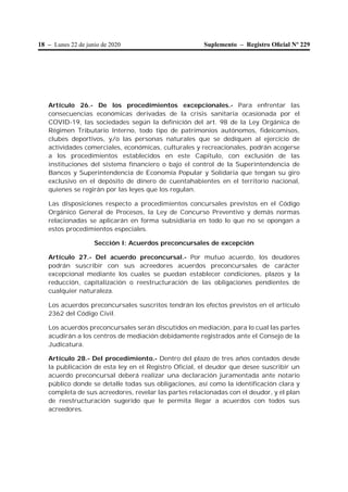18 – Lunes 22 de junio de 2020 Suplemento – Registro Oﬁcial Nº 229
Artículo 26.- De los procedimientos excepcionales.- Para enfrentar las
consecuencias económicas derivadas de la crisis sanitaria ocasionada por el
COVID-19, las sociedades según la definición del art. 98 de la Ley Orgánica de
Régimen Tributario Interno, todo tipo de patrimonios autónomos, fideicomisos,
clubes deportivos, y/o las personas naturales que se dediquen al ejercicio de
actividades comerciales, económicas, culturales y recreacionales, podrán acogerse
a los procedimientos establecidos en este Capítulo, con exclusión de las
instituciones del sistema financiero o bajo el control de la Superintendencia de
Bancos y Superintendencia de Economía Popular y Solidaria que tengan su giro
exclusivo en el depósito de dinero de cuentahabientes en el territorio nacional,
quienes se regirán por las leyes que los regulan.
Las disposiciones respecto a procedimientos concursales previstos en el Código
Orgánico General de Procesos, la Ley de Concurso Preventivo y demás normas
relacionadas se aplicarán en forma subsidiaria en todo lo que no se opongan a
estos procedimientos especiales.
Sección I: Acuerdos preconcursales de excepción
Artículo 27.- Del acuerdo preconcursal.- Por mutuo acuerdo, los deudores
podrán suscribir con sus acreedores acuerdos preconcursales de carácter
excepcional mediante los cuales se puedan establecer condiciones, plazos y la
reducción, capitalización o reestructuración de las obligaciones pendientes de
cualquier naturaleza.
Los acuerdos preconcursales suscritos tendrán los efectos previstos en el artículo
2362 del Código Civil.
Los acuerdos preconcursales serán discutidos en mediación, para lo cual las partes
acudirán a los centros de mediación debidamente registrados ante el Consejo de la
Judicatura.
Artículo 28.- Del procedimiento.- Dentro del plazo de tres años contados desde
la publicación de esta ley en el Registro Oficial, el deudor que desee suscribir un
acuerdo preconcursal deberá realizar una declaración juramentada ante notario
público donde se detalle todas sus obligaciones, así como la identificación clara y
completa de sus acreedores, revelar las partes relacionadas con el deudor, y el plan
de reestructuración sugerido que le permita llegar a acuerdos con todos sus
acreedores.
 