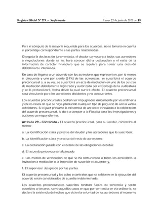 Lunes 22 de junio de 2020 – 19Registro Oﬁcial Nº 229 – Suplemento
Para el cómputo de la mayoría requerida para los acuerdos, no se tomará en cuenta
el porcentaje correspondiente a las partes relacionadas.
Otorgada la declaración juramentada, el deudor convocará a todos sus acreedores
a negociaciones donde se les hará conocer dicha declaración y el resto de la
información de carácter financiero que se requiera para tomar una decisión
debidamente informada.
En caso de llegarse a un acuerdo con los acreedores que representen, por lo menos
el cincuenta y uno por ciento (51%) de las acreencias, se suscribirá el acuerdo
preconcursal o, a su vez, se suscribirá un acta de mediación en uno de los centros
de mediación debidamente registrado y autorizado por el Consejo de la Judicatura
y se lo protocolizará, fecha desde la cual surtirá efecto. El acuerdo preconcursal
será vinculante para los acreedores disidentes y no concurrentes.
Los acuerdos preconcursales podrán ser impugnados únicamente por vía ordinaria
y en los casos en que se haya producido cualquier tipo de perjuicio de uno o varios
acreedores. Si el juez presume la existencia de un delito vinculado a la celebración
del acuerdo preconcursal, lo dará a conocer a la Fiscalía para las investigaciones y
acciones correspondientes.
Artículo 29.- Contenido.- El acuerdo preconcursal, para su validez, contendrá al
menos:
a. La identificación clara y precisa del deudor y los acreedores que lo suscriben;
b. La identificación clara y precisa del resto de acreedores;
c. La declaración jurada con el detalle de las obligaciones debidas;
d. El acuerdo preconcursal alcanzado;
e. Los medios de verificación de que se ha comunicado a todos los acreedores la
invitación a mediación o la intención de suscribir el acuerdo; y,
f. El supervisor designado por las partes.
El acuerdo preconcursal y los actos o contratos que se celebren en la ejecución del
acuerdo serán considerados de cuantía indeterminada.
Los acuerdos preconcursales suscritos tendrán fuerza de sentencia y serán
oponibles a terceros, salvo aquellos casos en que por sentencia en vía ordinaria, se
declare la existencia de hechos que vicien la voluntad de los acreedores al momento
 