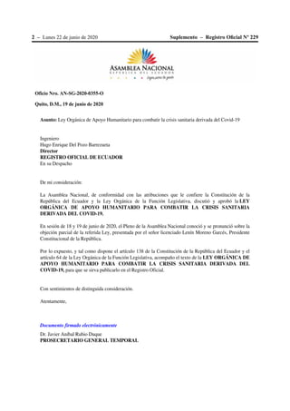 2 – Lunes 22 de junio de 2020 Suplemento – Registro Oﬁcial Nº 229
Oficio Nro. AN-SG-2020-0355-O
Quito, D.M., 19 de junio de 2020
Asunto: Ley Orgánica de Apoyo Humanitario para combatir la crisis sanitaria derivada del Covid-19
Ingeniero
Hugo Enrique Del Pozo Barrezueta
Director
REGISTRO OFICIAL DE ECUADOR
En su Despacho
De mi consideración:
La Asamblea Nacional, de conformidad con las atribuciones que le confiere la Constitución de la
República del Ecuador y la Ley Orgánica de la Función Legislativa, discutió y aprobó la LEY
ORGÁNICA DE APOYO HUMANITARIO PARA COMBATIR LA CRISIS SANITARIA
DERIVADA DEL COVID-19.
En sesión de 18 y 19 de junio de 2020, el Pleno de la Asamblea Nacional conoció y se pronunció sobre la
objeción parcial de la referida Ley, presentada por el señor licenciado Lenín Moreno Garcés, Presidente
Constitucional de la República.
Por lo expuesto, y tal como dispone el artículo 138 de la Constitución de la República del Ecuador y el
artículo 64 de la Ley Orgánica de la Función Legislativa, acompaño el texto de la LEY ORGÁNICA DE
APOYO HUMANITARIO PARA COMBATIR LA CRISIS SANITARIA DERIVADA DEL
COVID-19, para que se sirva publicarlo en el Registro Oficial.
Con sentimientos de distinguida consideración.
Atentamente,
Documento firmado electrónicamente
Dr. Javier Aníbal Rubio Duque
PROSECRETARIO GENERAL TEMPORAL
 