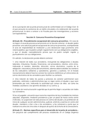 20 – Lunes 22 de junio de 2020 Suplemento – Registro Oﬁcial Nº 229
de la suscripción del acuerdo preconcursal de conformidad con el Código Civil. Si
el juez presume la existencia de un delito vinculado a la celebración del acuerdo
preconcursal, lo dará a conocer a la Fiscalía para las investigaciones y acciones
correspondientes.
Sección II: Concurso Preventivo Excepcional
Artículo 30.- Procedimiento excepcional del concurso preventivo.- En caso de
no lograr el acuerdo preconcursal previsto en la Sección anterior, el deudor podrá
presentar una solicitud judicial excepcional de concurso preventivo, acompañando
el acta de imposibilidad de mediación y una declaración bajo juramento ante
notario público, que no podrá cumplir regularmente con sus obligaciones exigibles,
o que el deudor razonablemente prevea que no podrá cumplir regular y
puntualmente con sus obligaciones.
En adición, la declaración jurada deberá contener:
1. Una relación de todos sus acreedores, incluyendo las obligaciones o deudas
laborales, tributarias, fiscales, financieras, con proveedores, clientes, entre otros,
indicando el nombre, domicilio, dirección, correo electrónico, cuantía de la
obligación, naturaleza y fecha del vencimiento, además deberá detallar los nombres
de los codeudores solidarios y subsidiarios, garantes y avalistas. En el listado
necesariamente deberá hacerse constar los números telefónicos y/o direcciones de
correo electrónico de los acreedores para facilitar su contacto;
2. Una relación de todos los juicios y procesos de carácter patrimonial sean
judiciales, arbitrales o administrativos que se sigan contra el deudor o que sean
promovidos por éste, indicando la autoridad que conoce de ellos; así como las
medidas cautelares o de apremio dictadas en su contra; y,
3. El plan de reestructuración sugerido que le permita llegar a acuerdos con todos
sus acreedores.
Si la o el juzgador, encuentra que reúne los requisitos de ley y fundados los motivos
aducidos, dispondrá, mediante providencia y por un plazo de hasta ciento veinte
(120) días, la suspensión de todo proceso en contra del deudor y la prohibición de
inicio de cualquier acción administrativa, judicial, arbitral y coactiva en contra del
deudor, mandará a citar a las o los acreedores, y los convocará a junta que se
realizará no antes de cinco días ni después de quince de la fecha de la convocatoria.
Artículo 31.- Normas específicas para el desarrollo de la junta de acreedores.-
Sin perjuicio del cumplimiento del proceso establecido en el Código Orgánico
 